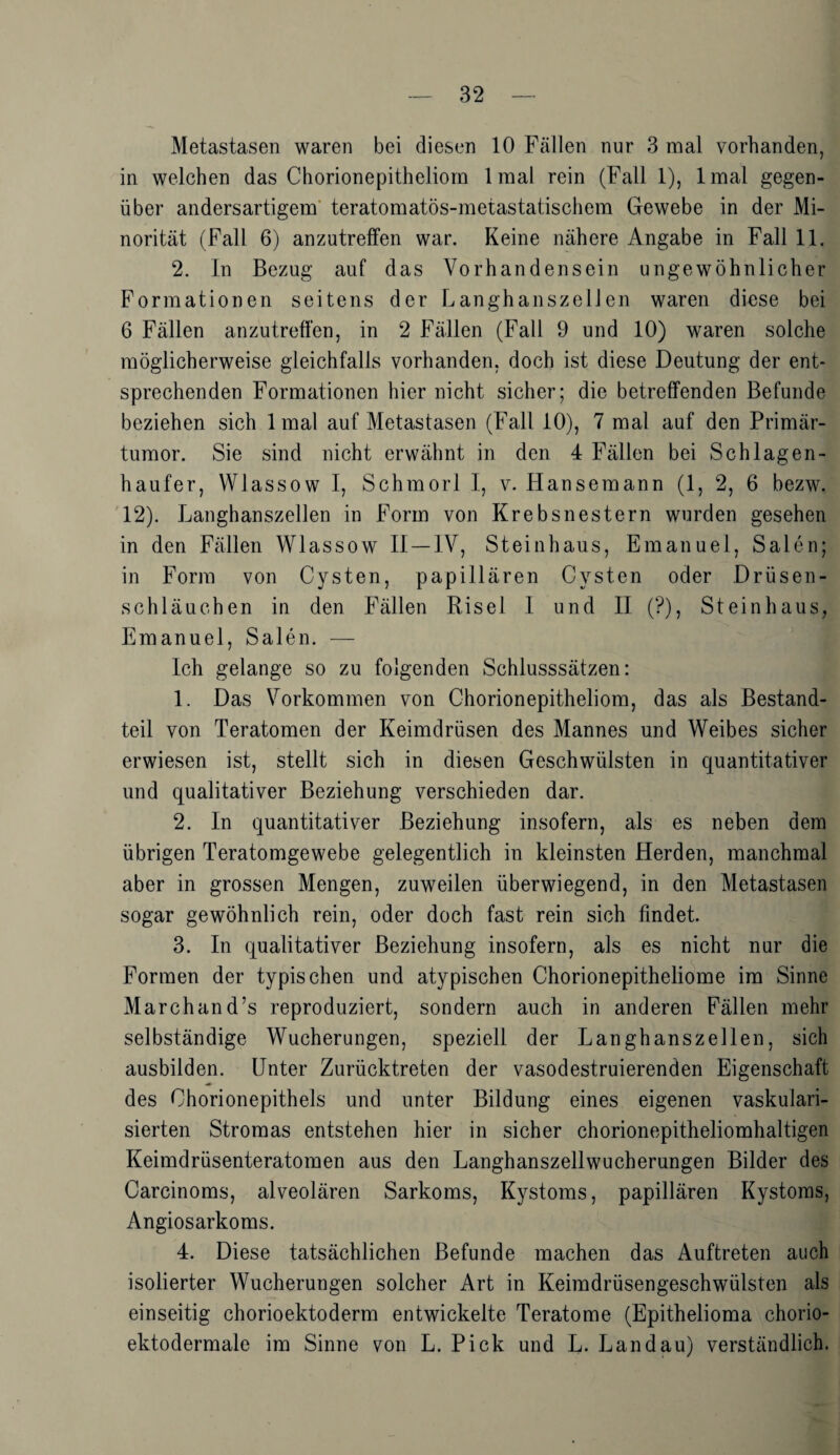 Metastasen waren bei diesen 10 Fällen nur 3 mal vorhanden, in welchen das Chorionepitheliom 1 mal rein (Fall 1), lmal gegen¬ über andersartigem teratomatös-metastatischem Gewebe in der Mi¬ norität (Fall 6) anzutreffen war. Keine nähere Angabe in Fall 11. 2. In Bezug auf das Vorhandensein ungewöhnlicher Formationen seitens der Langhanszellen waren diese bei 6 Fällen anzutreffen, in 2 Fällen (Fall 9 und 10) waren solche möglicherweise gleichfalls vorhanden, doch ist diese Deutung der ent¬ sprechenden Formationen hier nicht sicher; die betreffenden Befunde beziehen sich lmal auf Metastasen (Fall 10), 7 mal auf den Primär¬ tumor. Sie sind nicht erwähnt in den 4 Fällen bei Schlagen- haufer, Wlassow I, Schmorl I, v. Hansemann (1, 2, 6 bezw. 12). Langhanszellen in Form von Krebsnestern wurden gesehen in den Fällen Wlassow II —IV, Steinhaus, Emanuel, Sälen; in Form von Cysten, papillären Cysten oder Drüsen¬ schläuchen in den Fällen Risel I und II (?), Steinhaus, Emanuel, Sälen. — Ich gelange so zu folgenden Schlusssätzen: 1. Das Vorkommen von Chorionepitheliom, das als Bestand¬ teil von Teratomen der Keimdrüsen des Mannes und Weibes sicher erwiesen ist, stellt sich in diesen Geschwülsten in quantitativer und qualitativer Beziehung verschieden dar. 2. In quantitativer Beziehung insofern, als es neben dem übrigen Teratomgewebe gelegentlich in kleinsten Herden, manchmal aber in grossen Mengen, zuweilen überwiegend, in den Metastasen sogar gewöhnlich rein, oder doch fast rein sich findet. 3. In qualitativer Beziehung insofern, als es nicht nur die Formen der typischen und atypischen Chorionepitheliome im Sinne March an d7s reproduziert, sondern auch in anderen Fällen mehr selbständige Wucherungen, speziell der Langhanszellen, sich ausbilden. Unter Zurücktreten der vasodestruierenden Eigenschaft des Chorionepithels und unter Bildung eines eigenen vaskulari- sierten Stromas entstehen hier in sicher chorionepitheliomhaltigen Keimdrüsenteratomen aus den Langhanszellwucherungen Bilder des Carcinoms, alveolären Sarkoms, Kystoms, papillären Kystoms, Angiosarkoms. 4. Diese tatsächlichen Befunde machen das Auftreten auch isolierter Wucherungen solcher Art in Keimdrüsengeschwülsten als einseitig chorioektoderm entwickelte Teratome (Epithelioma chorio- ektodermale im Sinne von L. Pick und L. Landau) verständlich.