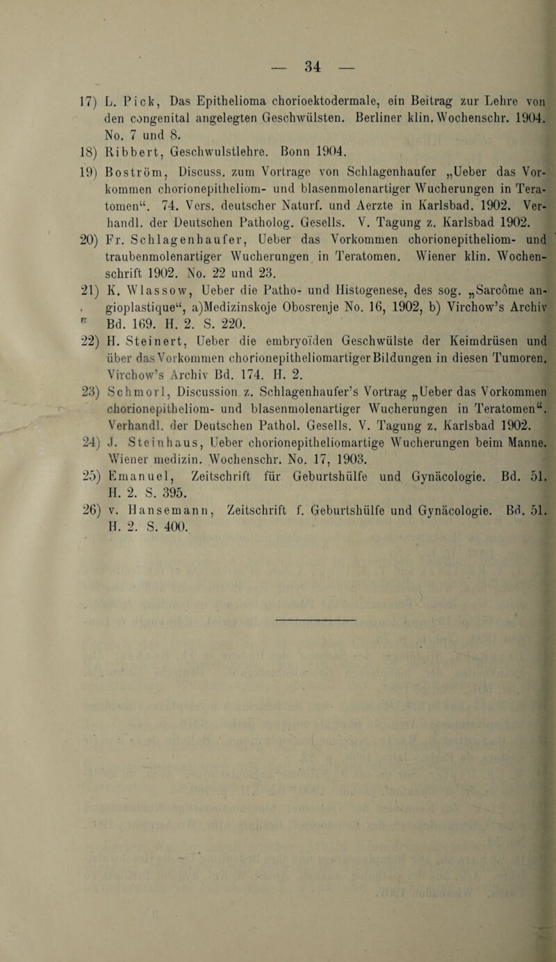 17) L. Pick, Das Epithelioma chorioektodermale, ein Beitrag zur Lehre von den congenital angelegten Geschwülsten. Berliner klin. Wochenschr. 1904. No. 7 und 8. 18) Ribbert, Geschwulstlehre. Bonn 1904. 19) Boström, Discuss. zum Vortrage von Schlagenhaufer „Ueber das Vor¬ kommen chorionepitheliom- und blasenmolenartiger Wucherungen in Tera¬ tomen“. 74. Vers, deutscher Naturf. und Aerzte in Karlsbad. 1902. Ver- handl. der Deutschen Patholog. Gesells. V. Tagung z. Karlsbad 1902. 20) Fr. Schlagenhaufer, Ueber das Vorkommen chorionepitheliom- und traubenmolenartiger Wucherungen in Teratomen. Wiener klin. Wochen¬ schrift 1902. No. 22 und 23. 21) K. Wlassow, Ueber die Patho- und Ilistogenese, des sog. „Sarcöme an- . gioplastique“, a)Medizinskoje Obosrenje No. 16, 1902, b) Virchow’s Archiv R Bd. 169. H. 2. S. 220. 22) H. Steinert, Ueber die embryoiden Geschwülste der Keimdrüsen und über das Vorkommen chorionepitheliomartiger Bildungen in diesen Tumoren. Virchow’s Archiv Bd. 174. II. 2. 23) Schmort, Discussion z. Schlagenhaufer’s Vortrag „Ueber das Vorkommen chorionepitheliom- und blasenmolenartiger Wucherungen in Teratomen“. Verhandl. der Deutschen Pathol. Gesells. V. Tagung z. Karlsbad 1902. 24) J. Steinhaus, Ueber chorionepitheliomartige Wucherungen beim Manne. Wiener medizin. Wochenschr. No. 17, 1903. 25) Emanuel, Zeitschrift für Geburtshülfe und Gynäcologie. Bd. 51. H. 2. S. 395. 26) v. Ilansemann, Zeitschrift f. Geburtshülfe und Gynäcologie. Bd. 51. H. 2. S. 400.