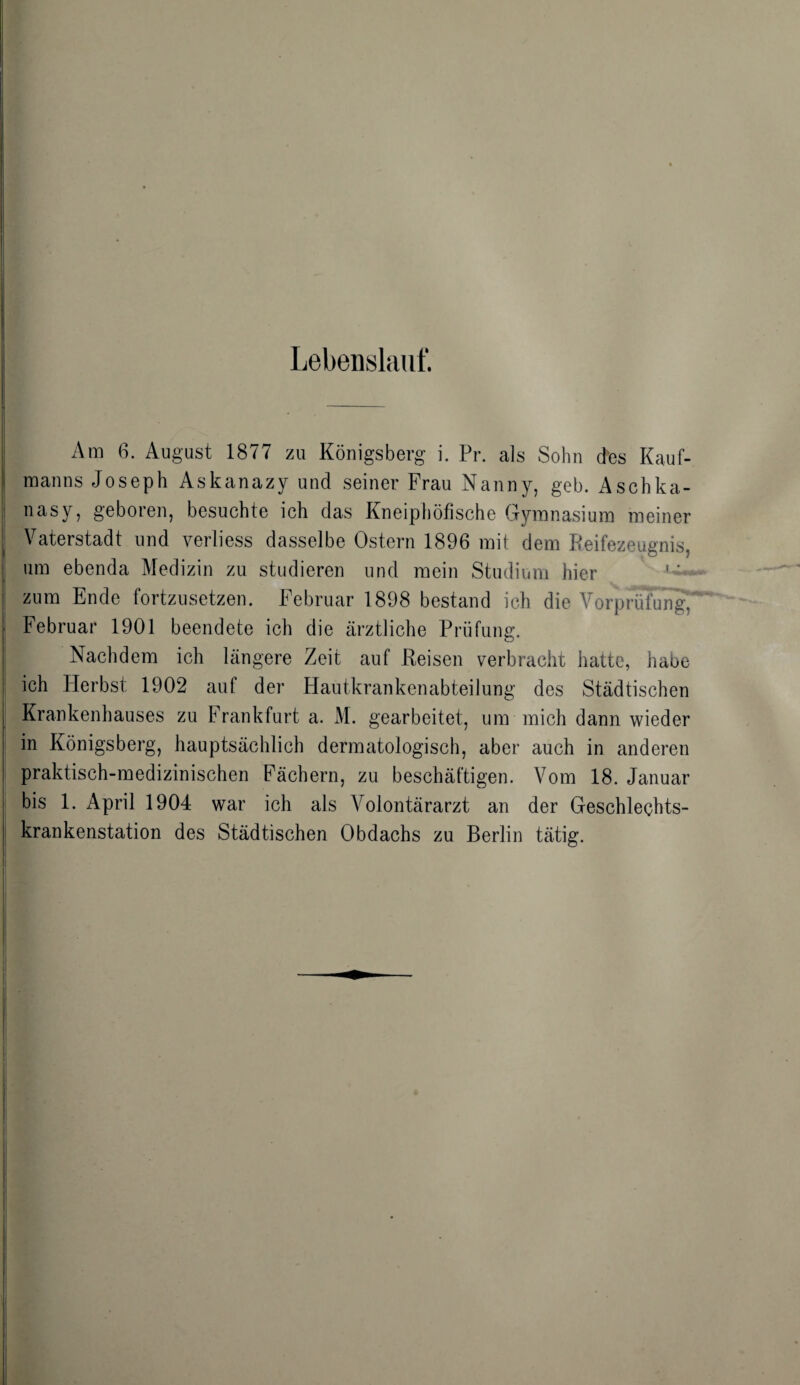 Lebenslauf. Am 6. August 1877 zu Königsberg i. Pr. als Sohn des Kauf¬ manns Joseph Askanazy und seiner Frau Nanny, geh. Aschka- nasy, geboren, besuchte ich das Kneiphöfische Gymnasium meiner Vaterstadt und verliess dasselbe Ostern 1896 mit dem Reifezeugnis, um ebenda Medizin zu studieren und mein Studium hier zum Ende fortzusetzen. Februar 1898 bestand ich die Vorprüfung, Februar 1901 beendete ich die ärztliche Prüfung. Nachdem ich längere Zeit auf Reisen verbracht hatte, habe ich Herbst 1902 auf der Hautkrankenabteilung des Städtischen Krankenhauses zu Frankfurt a. M. gearbeitet, um mich dann wieder in Königsberg, hauptsächlich dermatologisch, aber auch in anderen praktisch-medizinischen Fächern, zu beschäftigen. Vom 18. Januar bis 1. April 1904 war ich als Volontärarzt an der Geschlechts¬ krankenstation des Städtischen Obdachs zu Berlin tätig.