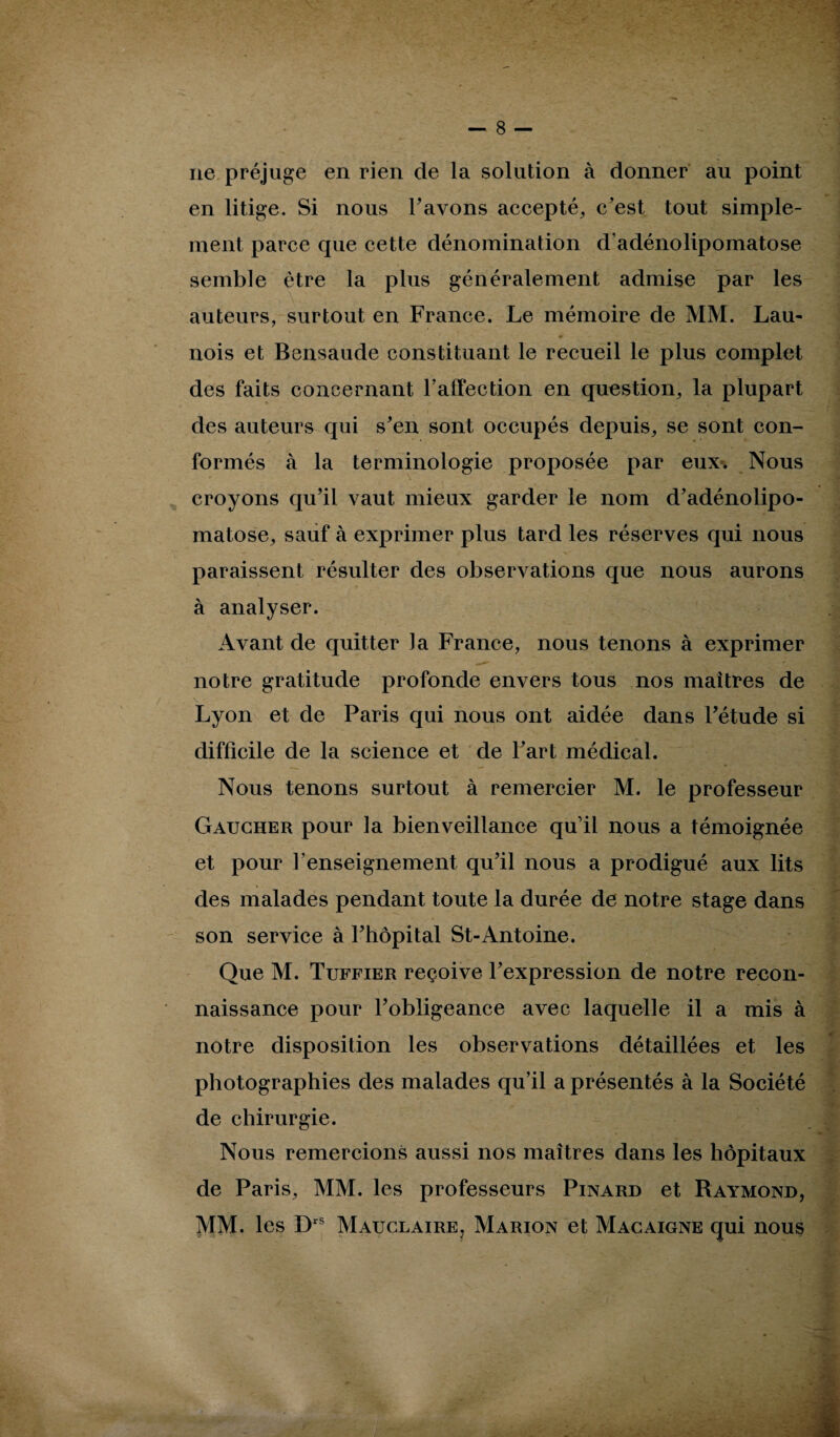 ne préjuge en rien de la solution à donner au point en litige. Si nous l’avons accepté, c’est tout simple¬ ment parce que cette dénomination d’adénolipomatose semble être la plus généralement admise par les auteurs, surtout en France. Le mémoire de MM. Lau- nois et Bensaude constituant le recueil le plus complet des faits concernant F affection en question, la plupart des auteurs qui s’en sont occupés depuis, se sont con¬ formés à la terminologie proposée par eux. Nous croyons qu’il vaut mieux garder le nom d’adénolipo¬ matose, sauf à exprimer plus tard les réserves qui nous paraissent résulter des observations que nous aurons à analyser. Avant de quitter la France, nous tenons à exprimer notre gratitude profonde envers tous nos maîtres de Lyon et de Paris qui nous ont aidée dans l’étude si difficile de la science et de l’art médical. Nous tenons surtout à remercier M. le professeur Gaucher pour la bienveillance qu’il nous a témoignée et pour l'enseignement qu’il nous a prodigué aux lits des malades pendant toute la durée de notre stage dans son service à l’hôpital St-Antoine. Que M. Tuffier reçoive l’expression de notre recon¬ naissance pour l’obligeance avec laquelle il a mis à notre disposition les observations détaillées et les photographies des malades qu’il a présentés à la Société de chirurgie. Nous remercions aussi nos maîtres dans les hôpitaux de Paris, MM. les professeurs Pinard et Raymond, MM. les Drs Mauclaire, Marion et Macaigne qui nous