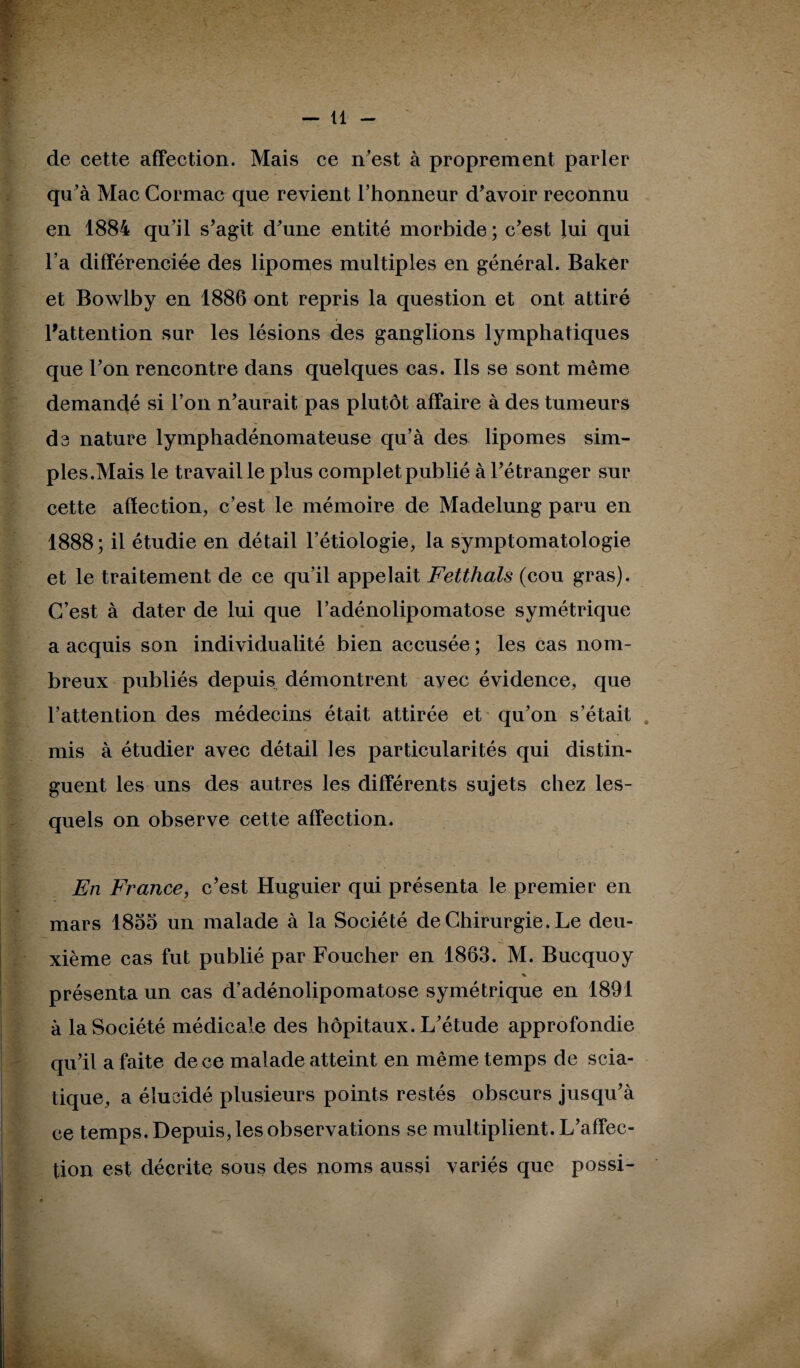 de cette affection. Mais ce n'est à proprement parler qu'à Mac Cormac que revient l'honneur d'avoir reconnu en 1884 qu’il s'agit d'une entité morbide ; c'est lui qui l’a différenciée des lipomes multiples en général. Baker et Bowlby en 1886 ont repris la question et ont attiré l'attention sur les lésions des ganglions lymphatiques que l'on rencontre dans quelques cas. Ils se sont même demandé si l’on n'aurait pas plutôt affaire à des tumeurs de nature lymphadénomateuse qu’à des lipomes sim¬ ples.Mais le travail le plus complet publié à l'étranger sur cette afïection, c’est le mémoire de Madelung paru en 1888; il étudie en détail l’étiologie, la symptomatologie et le traitement de ce qu’il appelait Fetthals (cou gras). C’est à dater de lui que l’adénolipomatose symétrique a acquis son individualité bien accusée ; les cas nom¬ breux publiés depuis démontrent avec évidence, que l’attention des médecins était attirée et qu'on s’était mis à étudier avec détail les particularités qui distin¬ guent les uns des autres les différents sujets chez les¬ quels on observe cette affection. En France, c'est Huguier qui présenta le premier en mars 1855 un malade à la Société de Chirurgie. Le deu¬ xième cas fut publié par Foucher en 1863. M. Bucquoy % présenta un cas d’adénolipomatose symétrique en 1891 à la Société médicale des hôpitaux. L'étude approfondie qu'il a faite de ce malade atteint en même temps de scia¬ tique, a élucidé plusieurs points restés obscurs jusqu’à ce temps. Depuis, les observations se multiplient. L’affec¬ tion est décrite sous des noms aussi variés que possi-