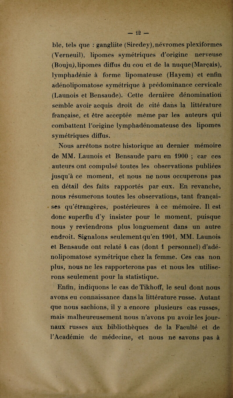 ble, tels que : gangliite (Siredey),névromes plexiformes (Verneuil), lipomes symétriques d’origine nerveuse (BoujuJ, lipomes diffus du cou et de la nuque(Marçais), lymphadénie à forme lipomateuse (Hayem) et enfin adénolipomatose symétrique à prédominance cervicale (Launois et Bensaude). Cette dernière dénomination semble avoir acquis droit de cité dans la littérature française, et être acceptée même par les auteurs qui combattent l’origine lymphadénomateuse des lipomes symétriques diffus. Nous arrêtons notre historique au dernier mémoire de MM. Launois et Bensaude paru en 1900 ; car ces . auteurs ont compulsé toutes les observations publiées jusqu’à ce moment, et nous ne nous occuperons pas en détail des faits rapportés par eux. En revanche, nous résumerons toutes les observations, tant françai- • ses qu’étrangères, postérieures à ce mémoire. Il est donc superflu d’y insister pour le moment, puisque nous y reviendrons plus longuement dans un autre endroit. Signalons seulement qu’en 1901, MM. Launois et Bensaude ont relaté 4 cas (dont 1 personnel) d’adé- nolipomatose symétrique chez la femme. Ces cas non plus, nous ne les rapporterons pas et nous les utilise¬ rons seulement pour la statistique. Enfin, indiquons le cas de Tikhoff, le seul dont nous avons eu connaissance dans la littérature russe. Autant que nous sachions, il y a encore plusieurs cas russes, mais malheureusement nous n’avons pu avoir les jour¬ naux russes aux bibliothèques de la Faculté et de l’Académie de médecine, et nous ne savons pas à