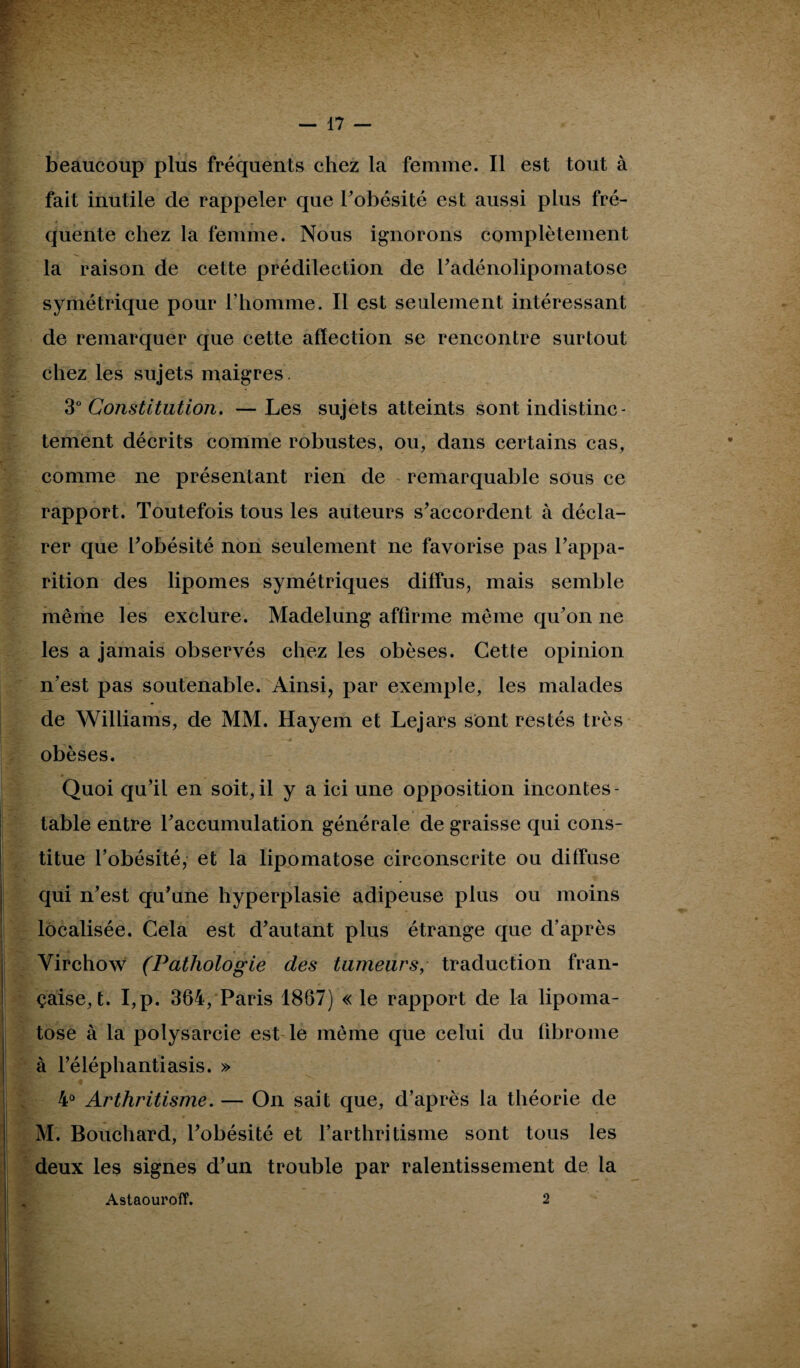 beaucoup plus fréquents chez la femme. Il est tout à fait inutile de rappeler que l’obésité est aussi plus fré¬ quente chez la femme. Nous ignorons complètement la raison de cette prédilection de radénolipomatose symétrique pour l’homme. Il est seulement intéressant de remarquer que cette affection se rencontre surtout chez les sujets maigres. 30 Constitution. —Les sujets atteints sont indistinc¬ tement décrits comme robustes, ou, dans certains cas, comme ne présentant rien de remarquable sous ce rapport. Toutefois tous les auteurs s’accordent à décla¬ rer que l’obésité non seulement ne favorise pas l’appa¬ rition des lipomes symétriques diffus, mais semble même les exclure. Madelung affirme même qu’on ne les a jamais observés chez les obèses. Cette opinion n’est pas soutenable. Ainsi, par exemple, les malades de Williams, de MM. Hayem et Lejars sont restés très obèses. Quoi qu’il en soit,il y a ici une opposition incontes¬ table entre l’accumulation générale de graisse qui cons¬ titue l’obésité, et la lipomatose circonscrite ou diffuse qui n’est qu’une hyperplasie adipeuse plus ou moins localisée. Cela est d’autant plus étrange que d’après Virchow (Pathologie des tumeurs, traduction fran¬ çaise, t. I,p. 364, Paris 1867) « le rapport de la lipoma¬ tose à la polysarcie est le même que celui du fibrome à l’éléphantiasis. » 4° Arthritisme. — On sait que, d’après la théorie de M. Bouchard, l’obésité et l’arthritisme sont tous les deux les signes d’un trouble par ralentissement de la Astaouroff. 2