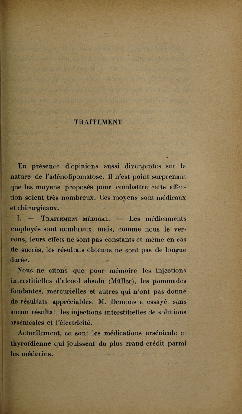 TRAITEMENT En présence d’opinions aussi divergentes sur la nature de l’adénolipomatose, il n’est point surprenant que les moyens proposés pour combattre cette affec¬ tion soient très nombreux. Ces moyens sont médicaux et chirurgicaux. I. — Traitement médical. — Les médicaments employés sont nombreux, mais, comme nous le ver¬ rons, leurs effets ne sont pas constants et même en cas de succès, les résultats obtenus ne sont pas de longue durée. Nous ne citons que pour mémoire les injections interstitielles d’alcool absolu (Müller), les pommades fondantes, mercurielles et autres qui n’ont pas donné de résultats appréciables. M. Démons a essayé, sans [ aucun résultat, les injections interstitielles de solutions arsénicales et l’électricité. Actuellement, ce sont les médications arsénicale et thyroïdienne qui jouissent du plus grand crédit parmi les médecins. ~