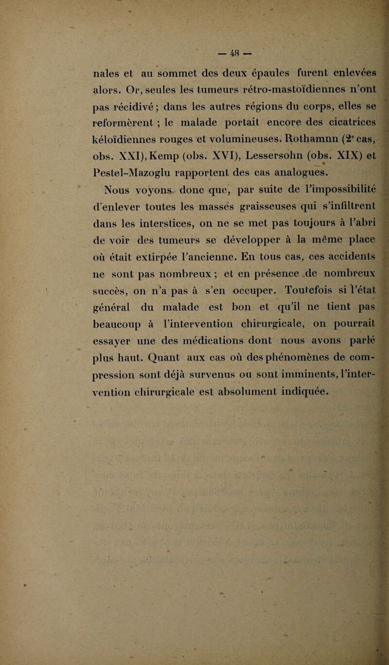 nales et au sommet des deux épaules furent enlevées alors. Or, seules les tumeurs rétro-mastoïdiennes n’ont pas récidivé ; dans les autres régions du corps, elles se reformèrent ; le malade portait encore des cicatrices kéloïdiennes rouges et volumineuses. Rothamnn (2e cas, obs. XXI),Kemp (obs. XVI), Lessersohn (obs. XIX) et Pestel-Mazoglu rapportent des cas analogues. Nous voyons donc que, par suite de l’impossibilité d’enlever toutes les masses graisseuses qui s’infiltrent dans les interstices, on ne se met pas toujours à l’abri de voir des tumeurs se développer à la même place . où était extirpée l’ancienne. En tous cas, ces accidents ne sont pas nombreux ; et en présence de nombreux succès, on n’a pas à s’en occuper. Toutefois si l’état général du malade est bon et qu’il ne tient pas beaucoup à l’intervention chirurgicale, on pourrait essayer une des médications dont nous avons parlé plus haut. Quant aux cas où des phénomènes de com¬ pression sont déjà survenus ou sont imminents, l’inter¬ vention chirurgicale est absolument indiquée. y- -