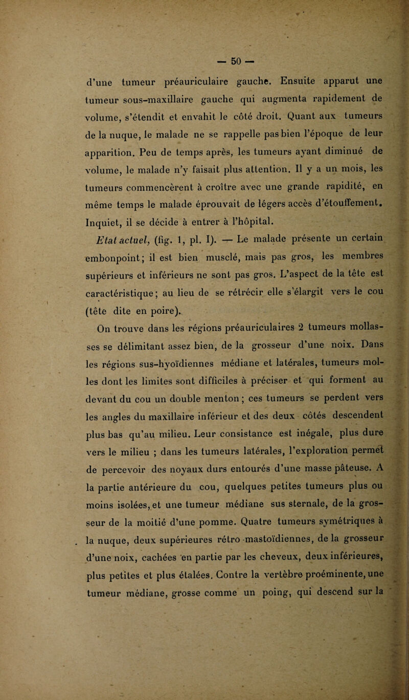 d’une tumeur préauriculaire gauche. Ensuite apparut une tumeur sous-maxillaire gauche qui augmenta rapidement de volume, s’étendit et envahit le côté droit. Quant aux tumeurs de la nuque, le malade ne se rappelle pas bien l’époque de leur apparition. Peu de temps après, les tumeurs ayant diminué de volume, le malade n’y faisait plus attention. Il y a un mois, les tumeurs commencèrent à croître avec une grande rapidité, en même temps le malade éprouvait de légers accès d’étouffement. Inquiet, il se décide à entrer à l’hôpital. Etat actuel, (fig. 1, pl. I). — Le malade présente un certain embonpoint; il est bien musclé, mais pas gros, les membres supérieurs et inférieurs ne sont pas gros. L’aspect de la tête est caractéristique ; au lieu de se rétrécir elle s’élargit vers le cou (tête dite en poire). On trouve dans les régions préauriculaires 2 tumeurs mollas¬ ses se délimitant assez bien, de la grosseur d’une noix. Dans les régions sus—hyoïdiennes médiane et latérales, tumeurs mol¬ les dont les limites sont difficiles à préciser et qui forment au devant du cou un double menton ; ces tumeurs se perdent vers les angles du maxillaire inférieur et des deux côtés descendent plus bas qu’au milieu. Leur consistance est inégale, plus dure vers le milieu ; dans les tumeurs latérales, l’exploration permet de percevoir des noyaux durs entourés d’une masse pâteuse. A la partie antérieure du cou, quelques petites tumeurs plus ou moins isolées, et une tumeur médiane sus sternale, de la gros¬ seur de la moitié d’une pomme. Quatre tumeurs symétriques à la nuque, deux supérieures rétro mastoïdiennes, delà grosseur d’une noix, cachées en partie par les cheveux, deux inférieures, plus petites et plus étalées. Contre la vertèbre proéminente, une tumeur médiane, grosse comme un poing, qui descend sur la