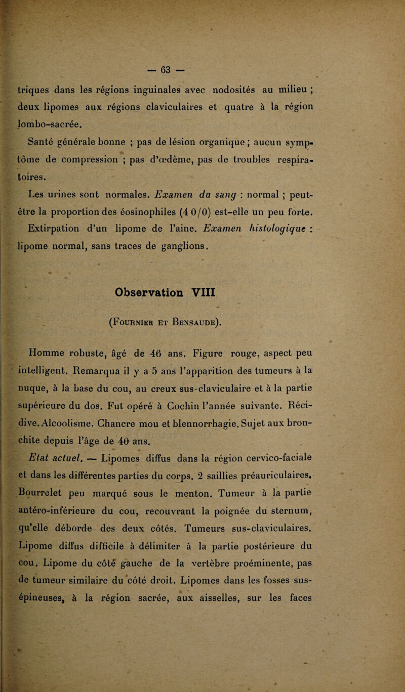 triques dans les régions inguinales avec nodosités au milieu ; deux lipomes aux régions claviculaires et quatre à la région lombo-sacrée. Santé générale bonne ; pas de lésion organique ; aucun symp- V tome de compression ; pas d’œdème, pas de troubles respira¬ toires. Les urines sont normales. Examen du sang : normal ; peut- être la proportion des éosinophiles (4 0/0) est-elle un peu forte. Extirpation d’un lipome de l’aine. Examen histologique : lipome normal, sans traces de ganglions. Observation VIII (Fournier et Bensaude). Homme robuste, âgé de 46 ans. Figure rouge, aspect peu intelligent. Remarqua il y a 5 ans l’apparition des tumeurs à la nuque, à la base du cou, au creux sus-claviculaire et à la partie supérieure du dos. Fut opéré à Gochin l’année suivante. Réci¬ dive. Alcoolisme. Chancre mou et blennorrhagie. Sujet aux bron¬ chite depuis l’âge de 40 ans. Etat actuel. — Lipomes diffus dans la région cervico-faciale et dans les différentes parties du corps. 2 saillies préauriculaires. Bourrelet peu marqué sous le menton. Tumeur à la partie antéro-inférieure du cou, recouvrant la poignée du sternum, qu’elle déborde des deux côtés. Tumeurs sus-claviculaires. Lipome diffus difficile à délimiter à la partie postérieure du cou. Lipome du côté gauche de la vertèbre proéminente, pas de tumeur similaire du côté droit. Lipomes dans les fosses sus- épineuses, à la région sacrée, aux aisselles, sur les faces i,