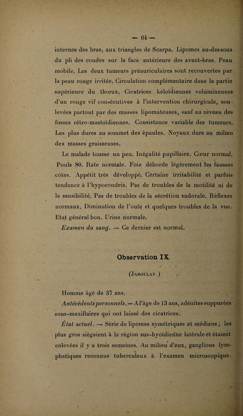 internes des bras, aux triangles de Scarpa. Lipomes au-dessous du pli des coudes sur la face antérieure des avant-bras. Peau mobile. Les deux tumeurs préauriculaires sont recouvertes par la peau rouge irritée. Circulation complémentaire dans la partie supérieure du thorax. Cicatrices kéloïdiennes volumineuses d’un rouge vif consécutives à l’intervention chirurgicale, sou¬ levées partout par des masses lipomateuses, sauf au niveau des fosses rétro-mastoïdiennes. Consistance variable des tumeurs. Les plus dures au sommet des épaules. Noyaux durs au milieu des masses graisseuses. Le malade tousse un peu. Inégalité pupillaire. Cœur normal. Pouls 80. Rate normale. Foie déborde légèrement les fausses côtes. Appétit très développé. Certaine irritabilité et parfois tendance à l’hypocondrie. Pas de troubles de la motilité ni de la sensibilité. Pas de troubles de la sécrétion sudorale. Réflexes normaux. Diminution de l’ouïe et quelques troubles de la vue. Etat général bon. Urine normale. Examen du sang. — Ce dernier est normal. * », Observation IK (Jaboulay.) Homme âgé de 37 ans. Antécédents personnels. — Al’ âge de 13 ans, adénites suppurées sous-maxillaires qui ont laissé des cicatrices. État actuel. — Série de lipomes symétriques et médians ; les plus gros siégaient à la région sus-hyoïdienne latérale et étaient enlevées il y a trois semaines. Au milieu d’eux, ganglions lym¬ phatiques reconnus tuberculeux à l’examen microscopique. - ... : - -