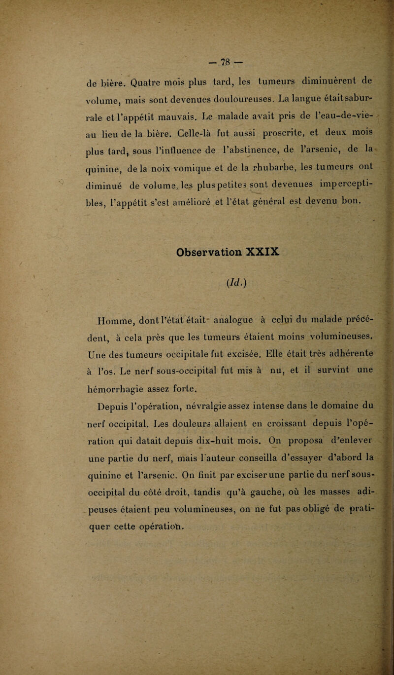 de bière. Quatre mois plus tard, les tumeurs diminuèrent de volume, mais sont devenues douloureuses. La langue étaitsabur- rale et l’appétit mauvais. Le malade avait pris de l’eau-de-vie- au lieu de la bière. Celle-là fut aussi proscrite, et deux mois plus tard, sous l’influence de l’abstinence, de l’arsenic, de la quinine, delà noix vomique et de la rhubarbe, les tumeurs ont diminué de volume, les plus petites sont devenues impercepti¬ bles, l’appétit s’est amélioré et l’état général est devenu bon. Observation XXIX (Ici.) » 4 V Homme, dont l’état était analogue à celui du malade précé- dent, à cela près que les tumeurs étaient moins volumineuses. Une des tumeurs occipitale fut excisée. Elle était très adhérente à l’os. Le nerf sous-occipital fut mis à nu, et il survint une hémorrhagie assez forte. Depuis l’opération, névralgie assez intense dans le domaine du nerf occipital. Les douleurs allaient en croissant depuis l’opé¬ ration qui datait depuis dix-huit mois. On proposa d’enlever une partie du nerf, mais l’auteur conseilla d’essayer d’abord la quinine et l’arsenic. On finit par exciser une partie du nerf sous- occipital du côté droit, tandis qu’à gauche, où les masses adi¬ peuses étaient peu volumineuses, on ne fut pas obligé de prati¬ quer cette opération. 4 '