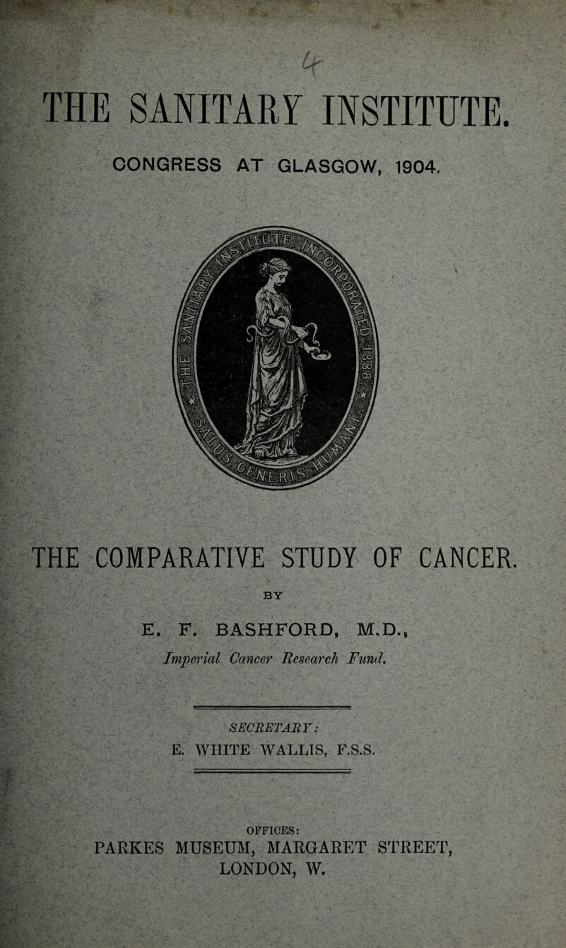 THE SANITARY INSTITUTE. CONGRESS AT GLASGOW, 1904. THE COMPARATIVE STUDY OF CANCER. BY E. F. BASHFORD, M.D., Imperial Cancer Research Fund. SECRETARY: E. WHITE WALLIS, F.S.S. V I - - - I i - ' ' ■X < \jt-- s- • ' OFFICES: A PARKES MUSEUM, MARGARET STREET, LONDON, W.