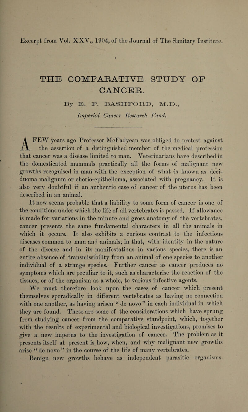 Excerpt from Vol. XXV., 1904, of the Journal of The Sanitary Institute. 4 THE COMPARATIVE STUDY OP CANCER. By E. E. BASHPOED, MMX, Imperial Cancer Research Fund. A FEW years ago Professor McFadyean was obliged to protest against the assertion of a distinguished member of the medical profession that cancer was a disease limited to man. Veterinarians have described in the domesticated mammals practically all the forms of malignant new growths recognised in man with the exception of what is known as deci- duoma malignum or chorio-epithelioma, associated with pregnancy. It is also very doubtful if an authentic case of cancer of the uterus has been described in an animal. It now seems probable that a liability to some form of cancer is one of the conditions under which the life of all vertebrates is passed. If allowance is made for variations in the minute and gross anatomy of the vertebrates, cancer presents the same fundamental characters in all the animals in which it occurs. It also exhibits a curious contrast to the infectious diseases common to man and animals, in that, with identity in the nature of the disease and in its manifestations in various species, there is an entire absence of transmissibility from an animal of one species to another individual of a strange species. Further cancer as cancer produces no symptoms which are peculiar to it, such as characterise the reaction of the tissues, or of the organism as a whole, to Various infective agents. We must therefore look upon the cases of cancer which present themselves sporadically in different vertebrates as having no connection with one another, as having arisen “ de novo ” in each individual in which they are found. These are some of the considerations which have sprung from studying cancer from the comparative standpoint, which, together with the results of experimental and biological investigations, promises to give a new impetus to the investigation of cancer. The problem as it presents itself at present is how, when, and why malignant new growths arise u de novo” in the course of the life of many vertebrates. Benign new growths behave as independent parasitic organisms