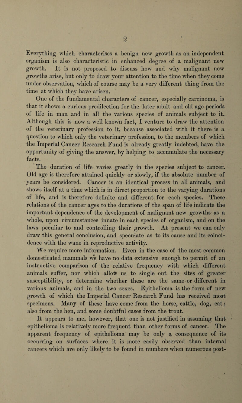 Everything which characterises a benign new growth as an independent organism is also characteristic in enhanced degree of a malignant new growth. It is not proposed to discuss how and why malignant new growths arise, but only to draw your attention to the time when they come under observation, which of course may be a very different thing from the time at which they have arisen. One of the fundamental characters of cancer, especially carcinoma, is that it shows a curious predilection for the later adult and old age periods of life in man and in all the various species of animals subject to it. Although this is now a well known fact, I venture to draw the attention of the veterinary profession to it, because associated with it there is a question to which only the veterinary profession, to the members of which the Imperial Cancer Research Fund is already greatly indebted, have the opportunity of giving the answer, by helping to accumulate the necessary facts. The duration of life varies greatly in the species subject to cancer. Old age is therefore attained quickly or slowly, if the absolute number of years be considered. Cancer is an identical process in all animals, and shows itself at a time which is in direct proportion to the varying durations of life, and is therefore definite and different for each species. These relations of the cancer ages to the durations of the span of life indicate the important dependence of the development of malignant new growths as a whole, upon circumstances innate in each species of organism, and on the laws peculiar to and controlling their growth. At present we can only draw this general conclusion, and speculate as to its cause and its coinci¬ dence with the wane in reproductive activity. We require more information. Even in the case of the most common domesticated mammals we have no data extensive enough to permit of an instructive comparison of the relative frequency with which different animals suffer, nor which allo^ us to single out the sites of greater susceptibility, or determine whether these are the same or different in various animals, and in the two sexes. Epithelioma is the form of new growth of which the Imperial Cancer Research Fund has received most specimens. Many of these have come from the horse, cattle, dog, cat; also from the hen, and some doubtful cases from the trout. It appears to me, however, that one is not justified in assuming that epithelioma is relatively more frequent than other forms of cancer. The apparent frequency of epithelioma may be only q consequence of its occurring on surfaces where it is more easily observed than internal cancers which are only likely to be found in numbers when numerous post-