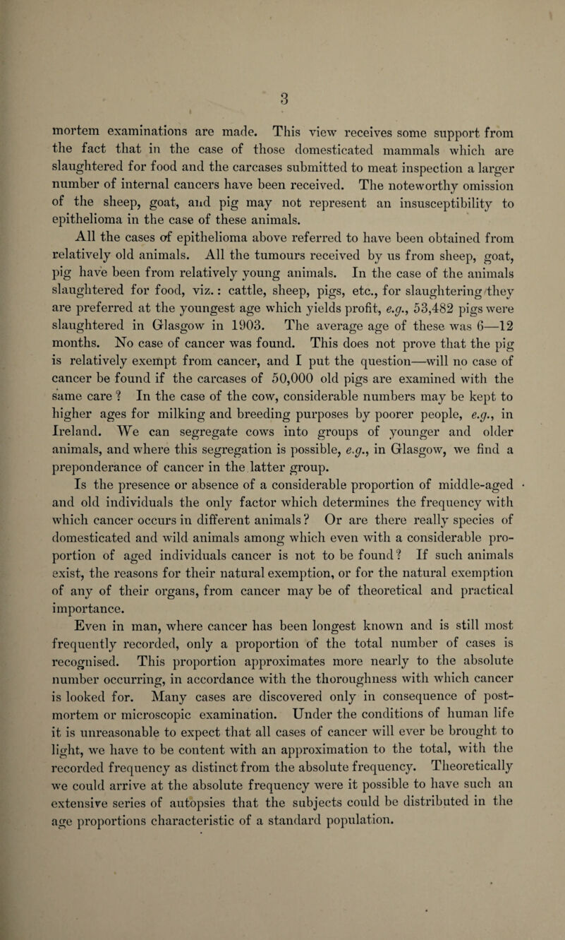 mortem examinations are made. This view receives some support from the fact that in the case of those domesticated mammals which are slaughtered for food and the carcases submitted to meat inspection a larger number of internal cancers have been received. The noteworthy omission of the sheep, goat, and pig may not represent an insusceptibility to epithelioma in the case of these animals. All the cases of epithelioma above referred to have been obtained from relatively old animals. All the tumours received by us from sheep, goat, pig have been from relatively young animals. In the case of the animals slaughtered for food, viz.: cattle, sheep, pigs, etc., for slaughtering they are preferred at the youngest age which yields profit, e.g., 53,482 pigs were slaughtered in Glasgow in 1903. The average age of these was 6—12 months. No case of cancer was found. This does not prove that the pig is relatively exempt from cancer, and I put the question—will no case of cancer be found if the carcases of 50,000 old pigs are examined with the same care ? In the case of the cow, considerable numbers may be kept to higher ages for milking and breeding purposes by poorer people, e.g., in Ireland. We can segregate cows into groups of younger and older animals, and where this segregation is possible, e.g., in Glasgow, we find a preponderance of cancer in the latter group. Is the presence or absence of a considerable proportion of middle-aged • and old individuals the only factor which determines the frequency with which cancer occurs in different animals ? Or are there really species of domesticated and wild animals among which even with a considerable pro¬ portion of aged individuals cancer is not to be found? If such animals exist, the reasons for their natural exemption, or for the natural exemption of any of their organs, from cancer may be of theoretical and practical importance. Even in man, where cancer has been longest known and is still most frequently recorded, only a proportion of the total number of cases is recognised. This proportion approximates more nearly to the absolute number occurring, in accordance with the thoroughness with which cancer is looked for. Many cases are discovered only in consequence of post¬ mortem or microscopic examination. Under the conditions of human life it is unreasonable to expect that all cases of cancer will ever be brought to light, we have to be content with an approximation to the total, with the recorded frequency as distinct from the absolute frequency. Theoretically we could arrive at the absolute frequency were it possible to have such an extensive series of autopsies that the subjects could be distributed in the age proportions characteristic of a standard population.