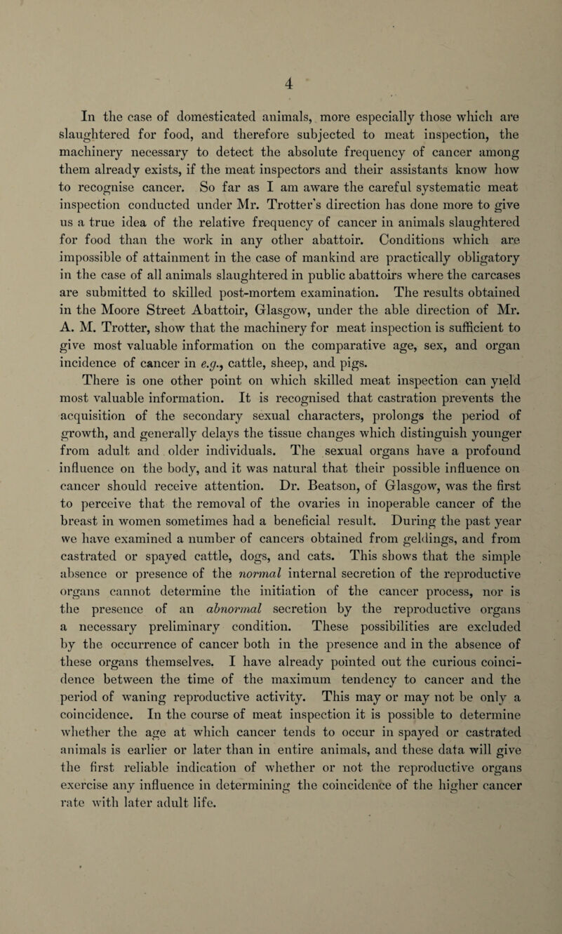 In the case of domesticated animals, more especially those which are slaughtered for food, and therefore subjected to meat inspection, the machinery necessary to detect the absolute frequency of cancer among them already exists, if the meat inspectors and their assistants know how to recognise cancer. So far as I am aware the careful systematic meat inspection conducted under Mr. Trotter’s direction has done more to give us a true idea of the relative frequency of cancer in animals slaughtered for food than the work in any other abattoir. Conditions which are impossible of attainment in the case of mankind are practically obligatory in the case of all animals slaughtered in public abattoirs where the carcases are submitted to skilled post-mortem examination. The results obtained in the Moore Street Abattoir, Glasgow, under the able direction of Mr. A. M. Trotter, show that the machinery for meat inspection is sufficient to give most valuable information on the comparative age, sex, and organ incidence of cancer in e.gcattle, sheep, and pigs. There is one other point on which skilled meat inspection can yield most valuable information. It is recognised that castration prevents the acquisition of the secondary sexual characters, prolongs the period of growth, and generally delays the tissue changes which distinguish younger from adult and older individuals. The sexual organs have a profound influence on the body, and it was natural that their possible influence on cancer should receive attention. Dr. Beatson, of Glasgow, was the first to perceive that the removal of the ovaries in inoperable cancer of the breast in women sometimes had a beneficial result. During the past year we have examined a number of cancers obtained from geldings, and from castrated or spayed cattle, dogs, and cats. This shows that the simple absence or presence of the normal internal secretion of the reproductive organs cannot determine the initiation of the cancer process, nor is the presence of an abnormal secretion by the reproductive organs a necessary preliminary condition. These possibilities are excluded by the occurrence of cancer both in the presence and in the absence of these organs themselves. I have already pointed out the curious coinci¬ dence between the time of the maximum tendency to cancer and the period of waning reproductive activity. This may or may not be only a coincidence. In the course of meat inspection it is possible to determine whether the age at which cancer tends to occur in spayed or castrated animals is earlier or later than in entire animals, and these data will give the first reliable indication of whether or not the reproductive organs exercise any influence in determining the coincidence of the higher cancer rate with later adult life.