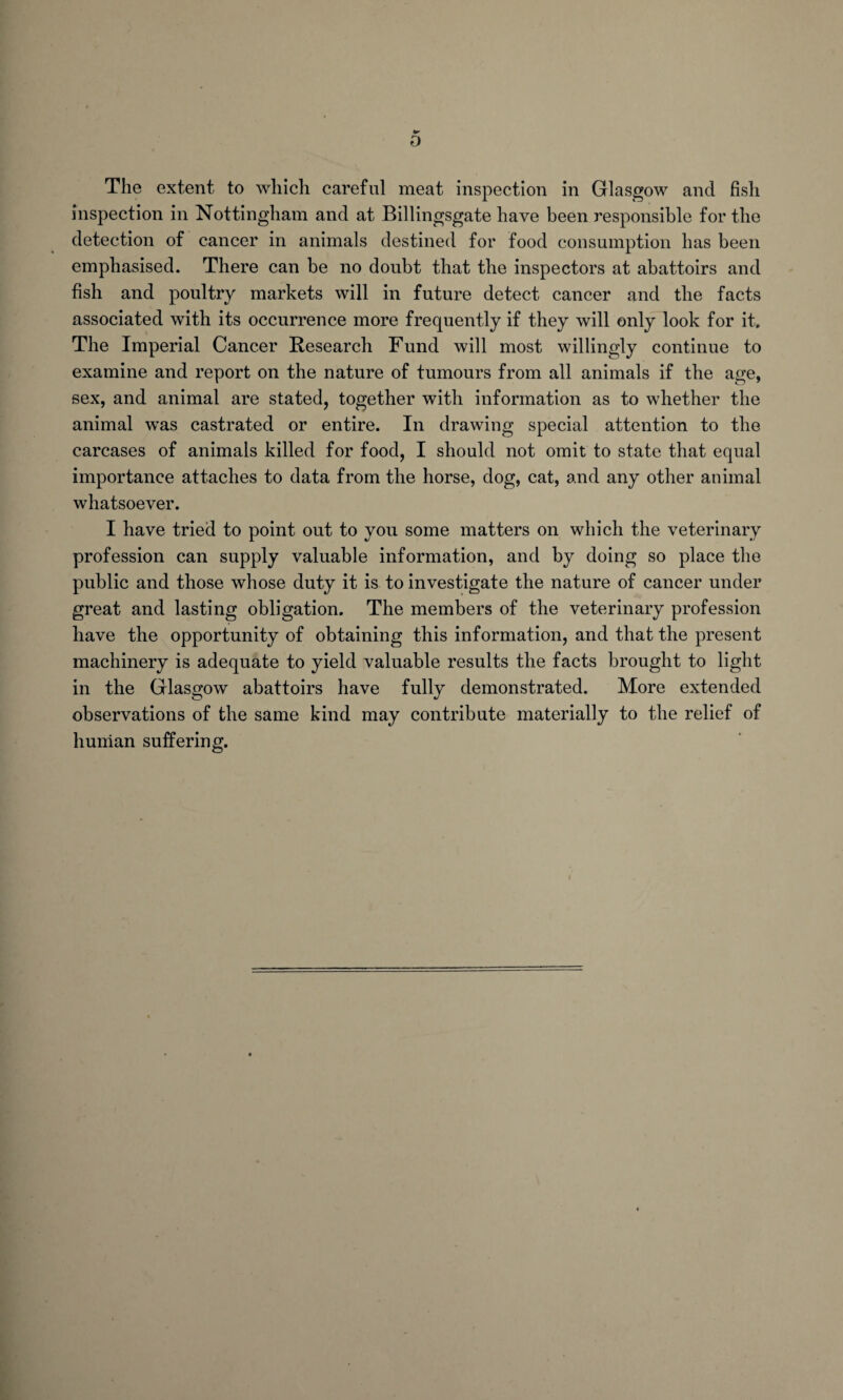 D The extent to which careful meat inspection in Glasgow and fish inspection in Nottingham and at Billingsgate have been responsible for the detection of cancer in animals destined for food consumption has been emphasised. There can be no doubt that the inspectors at abattoirs and fish and poultry markets will in future detect cancer and the facts associated with its occurrence more frequently if they will only look for it. The Imperial Cancer Research Fund will most willingly continue to examine and report on the nature of tumours from all animals if the age, sex, and animal are stated, together with information as to whether the animal was castrated or entire. In drawing special attention to the carcases of animals killed for food, I should not omit to state that equal importance attaches to data from the horse, dog, cat, and any other animal whatsoever. I have tried to point out to you some matters on which the veterinary profession can supply valuable information, and by doing so place the public and those whose duty it is to investigate the nature of cancer under great and lasting obligation. The members of the veterinary profession have the opportunity of obtaining this information, and that the present machinery is adequate to yield valuable results the facts brought to light in the Glasgow abattoirs have fully demonstrated. More extended observations of the same kind may contribute materially to the relief of human suffering.