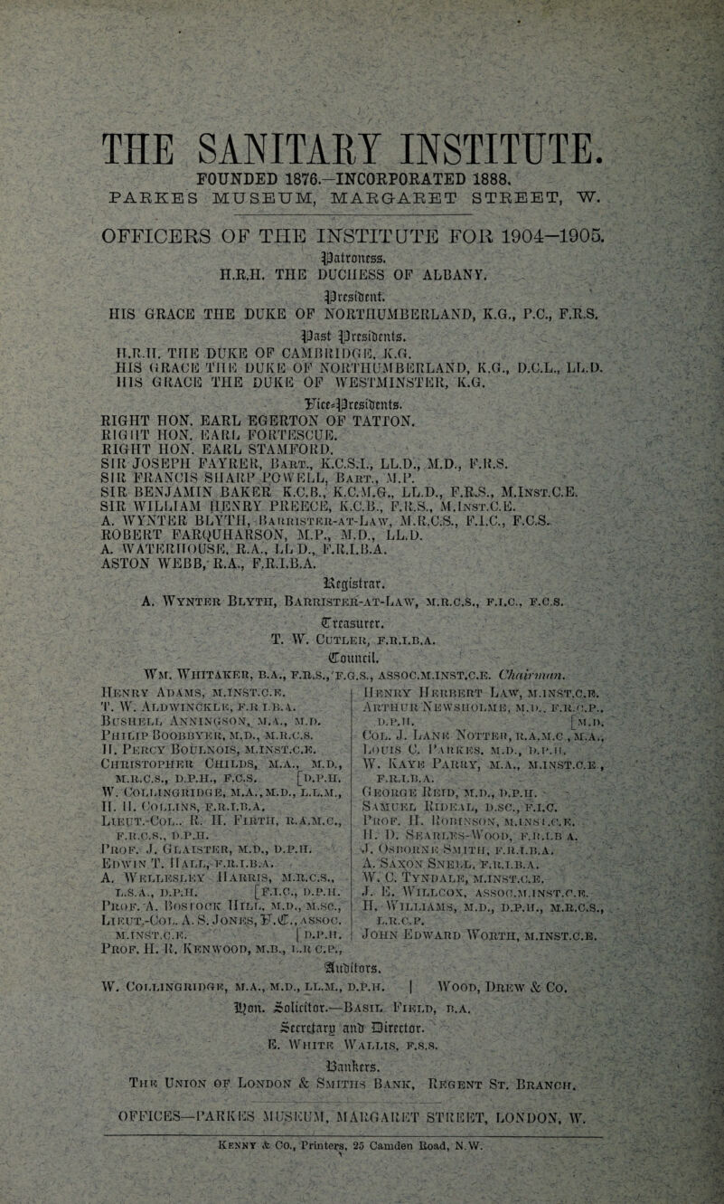 THE SANITARY INSTITUTE. FOUNDED 1876.—INCORPORATED 1888, PARKE'S MUSEUM, MARGARET STREET, W. OFFICERS OF TTIE INSTITUTE FOR 1904-1905. patroness. H.R.H. THE DUCHESS OF ALBANY. President. HIS GRACE THE DUKE OF NORTHUMBERLAND, K.G., F.C., F.R.S. Past Presidents. H.R.H. THE DUKE OF CAMBRIDGE, K.G. HIS GRACE THE DUKE OF NORTHUMBERLAND, K.G., D.C.L., LL.D. HIS GRACE THE DUKE OF WESTMINSTER, K.G. Ftcesprestdents. RIGHT HON. EARL EGERTON OF TATTON. RIGHT IION. EARL FORTESCUE. RIGHT HON. EARL STAMFORD. SIR JOSEPH FAYRER, Bart., K.C.S.I., LL.D., M.D., F.R.S. SIR FRANCIS SHARP POWELL, Bart., M.P. SIR BENJAMIN BAKER K.C.B., K.C.M.G., LL.D., F.R.S., M.Inst.C.E. SIR WILLIAM HENRY PREECE, K.C.B., F.R.S., M.Inst.C.E. A. WINTER BLYTII, Barrister-at-Law, M.R.C.S., F.I.C., F.C.S, ROBERT FARQUHARSON, M.P., M.D., LL.D. A. WATERHOUSE. R.A., LLD., F.R.I.B.A. ASTON WEBB, R.A., F.R.I.B.A. Registrar. A. Wynter Blyth, Barrister-at-Law, m.r.c.s,, f.i.c., f.c.s. (Treasurer. T. W. Cutler, f.r.i.b.a. Council. Wm. Whitaker, b.a., f.r.s.,'f.g.s., assoc.m.inst.c.e. Chairman. IIfnry Adams, m.inst.c.e. T. W. AldwinCkle, F.R I.Ii.i. BUSIIELL ANNING.SON, M.A., M.D. Philip Boobbyer, m.d., m.r.c.s. II. Percy Boulnois, m.inst.c.e. Christopher Childs, m.a., m.d., M.R.C.S., D.P.H., F.C.S. [d.P.H. W. COLLINGRIDGE, M.A.,M.D., L.L.M., II. II. Collins, f.r.i.b.a. Lieut.-Col.. R. II. Firth, ii.a.m.c,, F.R.C.R., D.P.H. Prof. J. Glaister, m.d., d.p.ii. Edwin T. IIall,-f.r.i.b.a. A. Wellesley Harris, m.r.c.s., L. S.A., D.P.H. [F.I.C., D.P.H. Prof. A. Bostqck Hill, m.d., m.sc., Lieut.-Col. A. S. Jones, 5J.C., assoc. M. INST.C.E. I D.P.H. Henry Herbert Law, m.inst.c.e. Arthur Newsholme, m.d.. f.r.o.p., d.p.ii. [m.d. Col. J. Land Notteii, r.a.m.c ,m.a., Louis C. Parkks. m.d., d.p.ii. W. Kaye Parry, m.a., m.inst.c.e., F.R.I.B.A. George Retd, m.d., d.p.ii. Samuel Rideal, d.sc., f.i.c. Puof. II. Robinson, m.inst.c.e. II. 1). Seari.es-Wood, f.r.i.b a. J. Osborne Smith, f.r.i.b.a. A. Saxon Snell, f.r.i.b.a. W. C. Tyndale, m.inst.c.e. J. E. WlLLCOX, ASSOC.M.INST.C.E. II. Williams, m.d., d.p.ii., m.r.c.s., l.r.c.p. John Edavard Worth, m.inst.c.e. Prof. II. R. Kenwood, m.b., l.rc.p., Auditors. W. COLLINGRIDGE, M.A., M.D., LL.M., D.P.H. | WOOD, DREW & CO. Iljon. Solicitor.—Basil Field, b.a. ^ccrctarg and Director. E. White Wallis, f.s.s. Uanhers. The Union of London & Smiths Bank, Regent St. Branch. OFFICES— PARKKS MUSEUM, MARGARET STREET, LONDON, W. Kenny & CO., Printers, 25 Camden Road, N.W. 1