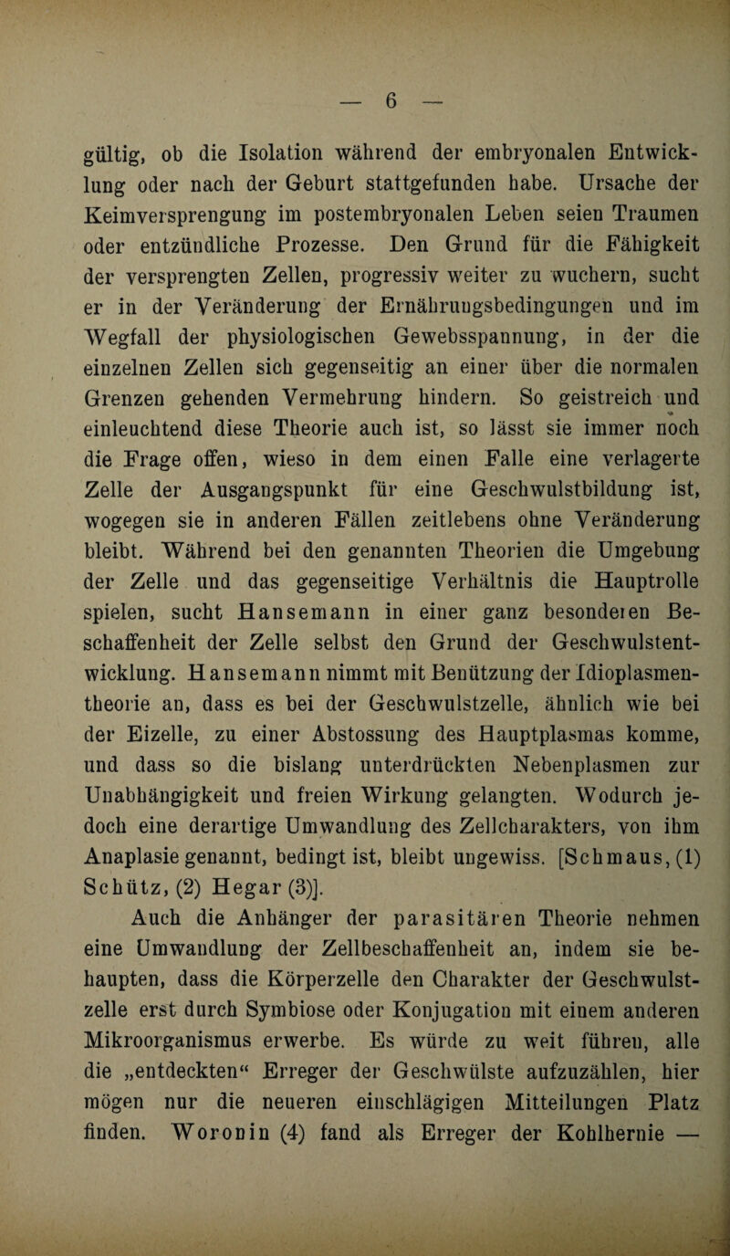 gültig, ob die Isolation während der embryonalen Entwick¬ lung oder nach der Geburt stattgefunden habe. Ursache der Keimversprengung im postembryonalen Leben seien Traumen oder entzündliche Prozesse. Den Grund für die Fähigkeit der versprengten Zellen, progressiv weiter zu wuchern, sucht er in der Veränderung der Ernähruugsbedingungen und im Wegfall der physiologischen Gewebsspannung, in der die einzelnen Zellen sich gegenseitig an einer über die normalen Grenzen gehenden Vermehrung hindern. So geistreich und einleuchtend diese Theorie auch ist, so lässt sie immer noch die Frage offen, wieso in dem einen Falle eine verlagerte Zelle der Ausgangspunkt für eine Geschwulstbildung ist, wogegen sie in anderen Fällen zeitlebens ohne Veränderung bleibt. Während bei den genannten Theorien die Umgebung der Zelle und das gegenseitige Verhältnis die Hauptrolle spielen, sucht Hansemann in einer ganz besondeien Be¬ schaffenheit der Zelle selbst den Grund der Geschwulstent¬ wicklung. Hansemann nimmt mit Benützung der Idioplasmen- theorie an, dass es bei der Geschwulstzelle, ähnlich wie bei der Eizelle, zu einer Abstossung des Hauptplasmas komme, und dass so die bislang unterdrückten Nebenplasmen zur Unabhängigkeit und freien Wirkung gelangten. Wodurch je¬ doch eine derartige Umwandlung des Zellcharakters, von ihm Anaplasie genannt, bedingt ist, bleibt ungewiss. [Schmaus, (1) Schütz, (2) Hegar(3)]. Auch die Anhänger der parasitären Theorie nehmen eine Umwandlung der Zellbeschaffenheit an, indem sie be¬ haupten, dass die Körperzelle den Charakter der Geschwulst¬ zelle erst durch Symbiose oder Konjugation mit einem anderen Mikroorganismus erwerbe. Es würde zu weit führen, alle die „entdeckten“ Erreger der Geschwülste aufzuzählen, hier mögen nur die neueren einschlägigen Mitteilungen Platz finden. Woronin (4) fand als Erreger der Kohlhernie —