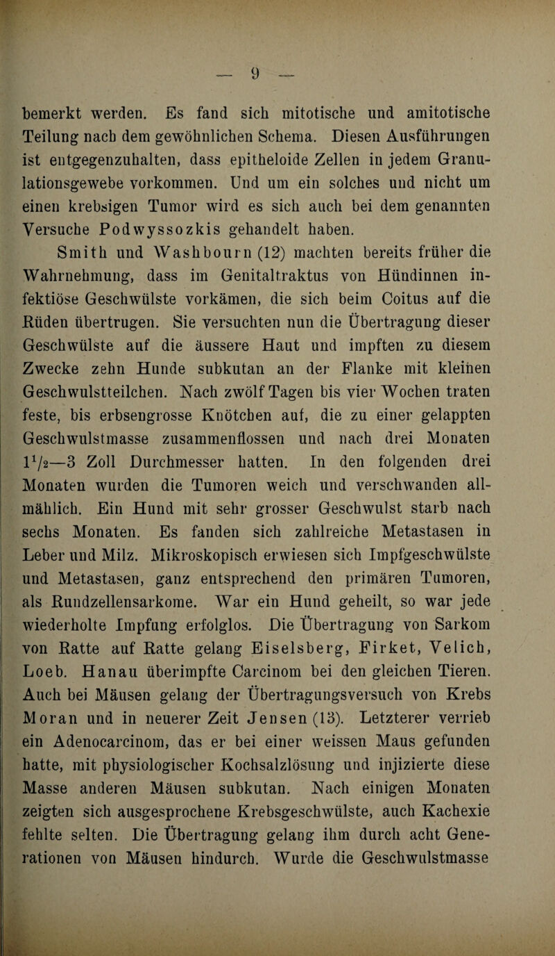 bemerkt werden. Es fand sich mitotische und amitotische Teilung nach dem gewöhnlichen Schema. Diesen Ausführungen ist entgegenzuhalten, dass epitheloide Zellen in jedem Granu- lationsgewebe Vorkommen. Und um ein solches uud nicht um einen krebsigen Tumor wird es sich auch bei dem genannten Versuche Podwyssozkis gehandelt haben. Smith und Washbourn (12) machten bereits früher die Wahrnehmung, dass im Genitaltraktus von Hündinnen in¬ fektiöse Geschwülste vorkämen, die sich beim Coitus auf die Rüden übertrugen. Sie versuchten nun die Übertragung dieser Geschwülste auf die äussere Haut und impften zu diesem Zwecke zehn Hunde subkutan an der Flanke mit kleinen Geschwulstteilchen. Nach zwölf Tagen bis vier Wochen traten feste, bis erbsengrosse Knötchen auf, die zu einer gelappten Geschwulstmasse Zusammenflüssen und nach drei Monaten H/2—3 Zoll Durchmesser hatten. In den folgenden drei Monaten wurden die Tumoren weich und verschwanden all¬ mählich. Ein Hund mit sehr grosser Geschwulst starb nach sechs Monaten. Es fanden sich zahlreiche Metastasen in Leber und Milz. Mikroskopisch erwiesen sich Impfgeschwülste und Metastasen, ganz entsprechend den primären Tumoren, als Rundzellensarkome. War ein Hund geheilt, so war jede wiederholte Impfung erfolglos. Die Übertragung von Sarkom von Ratte auf Ratte gelang Eiseisberg, Firket, Velich, Loeb. Hanau überimpfte Careinom bei den gleichen Tieren. Auch bei Mäusen gelang der Übertragungsversuch von Krebs Moran und in neuerer Zeit Jensen(13). Letzterer verrieb ein Adenocarcinom, das er bei einer weissen Maus gefunden hatte, mit physiologischer Kochsalzlösung und injizierte diese Masse anderen Mäusen subkutan. Nach einigen Monaten zeigten sich ausgesprochene Krebsgeschwülste, auch Kachexie fehlte selten. Die Übertragung gelang ihm durch acht Gene¬ rationen von Mäusen hindurch. Wurde die Geschwulstmasse