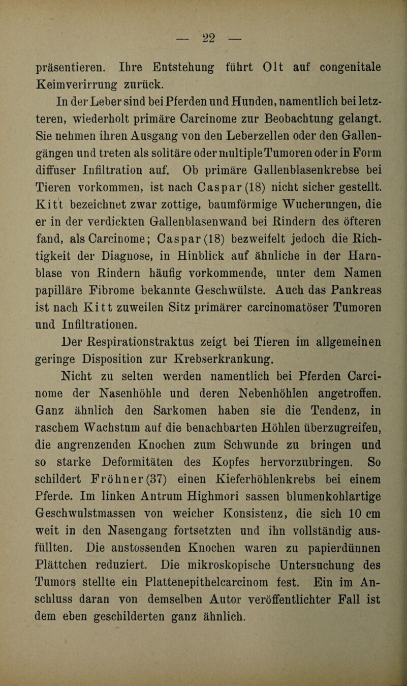 präsentieren. Ihre Entstehung führt Olt auf congenitale Keimverirrung zurück. In der Leber sind bei Pferden und Hunden, namentlich bei letz¬ teren, wiederholt primäre Carcinome zur Beobachtung gelangt. Sie nehmen ihren Ausgang von den Leberzellen oder den Gallen¬ gängen und treten als solitäre oder multiple Tumoren oder in Form diffuser Infiltration auf. Ob primäre Gallenblasenkrebse bei Tieren Vorkommen, ist nach Caspar (18) nicht sicher gestellt. Kitt bezeichnet zwar zottige, baumförmige Wucherungen, die er in der verdickten Gallenblasenwand bei Rindern des öfteren fand, als Carcinome; Caspar (18) bezweifelt jedoch die Rich¬ tigkeit der Diagnose, in Hinblick auf ähnliche in der Harn¬ blase von Rindern häufig vorkommende, unter dem Namen papilläre Fibrome bekannte Geschwülste. Auch das Pankreas ist nach Kitt zuweilen Sitz primärer carcinomatöser Tumoren und Infiltrationen. Der Respirationstraktus zeigt bei Tieren im allgemeinen geringe Disposition zur Krebserkrankung. Nicht zu selten werden namentlich bei Pferden Carci¬ nome der Nasenhöhle und deren Nebenhöhlen angetroffen. Ganz ähnlich den Sarkomen haben sie die Tendenz, in raschem Wachstum auf die benachbarten Höhlen überzugreifen, die angrenzenden Knochen zum Schwunde zu bringen und so starke Deformitäten des Kopfes hervorzubringen. So schildert Fröhner(37) einen Kieferhöhlenkrebs bei einem Pferde. Im linken Antrum Highmori sassen blumenkohlartige Geschwulstmassen von weicher Konsistenz, die sich 10 cm weit in den Nasengang fortsetzten und ihn vollständig aus¬ füllten. Die anstossenden Knochen waren zu papierdünnen Plättchen reduziert. Die mikroskopische Untersuchung des Tumors stellte ein Plattenepithelcarcinom fest. Ein im An¬ schluss daran von demselben Autor veröffentlichter Fall ist dem eben geschilderten ganz ähnlich.