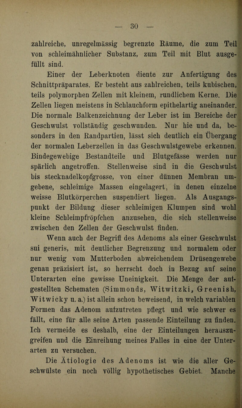 zahlreiche, unregelmässig begrenzte Räume, die zum Teil von schleimähnlicher Substanz, zum Teil mit Blut ausge¬ füllt sind. Einer der Leberknoten diente zur Anfertigung des Schnittpräparates. Er besteht aus zahlreichen, teils kubischen, teils polymorphen Zellen mit kleinem, rundlichem Kerne. Die Zellen liegen meistens in Schlauchform epithelartig aneinander. Die normale Balkenzeichnung der Leber ist im Bereiche der Geschwulst vollständig geschwunden. Nur hie und da, be¬ sonders in den Randpartien, lässt sich deutlich ein Übergang der normalen Leberzellen in das Geschwulstgewebe erkennen. Bindegewebige Bestandteile und Blutgefässe werden nur spärlich angetroffen. Stellenweise sind in die Geschwulst bis stecknadelkopfgrosse, von einer dünnen Membran um¬ gebene, schleimige Massen eingelagert, in denen einzelne weisse Blutkörperchen suspendiert liegen. Als Ausgangs¬ punkt der Bildung dieser schleimigen Klumpen sind wohl kleine Schleimpfröpfchen anzusehen, die sich stellenweise zwischen den Zellen der Geschwulst finden. Wenn auch der Begriff des Adenoms als einer Geschwulst sui generis, mit deutlicher Begrenzung und normalem oder nur wenig vom Mutterboden abweichendem Drüsengewebe genau präzisiert ist, so herrscht doch in Bezug auf seine Unterarten eine gewisse Uneinigkeit. Die Menge der auf¬ gestellten Schematen (Simmonds, Witwitzki, Greenish, Witwicky u. a.) ist allein schon beweisend, in welch variablen Formen das Adenom aufzutreten pflegt und wie schwer es fällt, eine für alle seine Arten passende Einteilung zu finden. Ich vermeide es deshalb, eine der Einteilungen herauszu¬ greifen und die Einreihung meines Falles in eine der Unter¬ arten zu versuchen. Die Ätiologie des Adenoms ist wie die aller Ge¬ schwülste ein noch völlig hypothetisches Gebiet. Manche . i. i . J