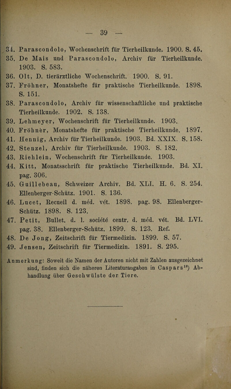 34. Parascondolo, Wochenschrift für Tierheilkunde. 1900. S. 45. 35. De Mais und Parascondolo, Archiv für Tierheilkunde. 1903. S. 583. 36. Olt, D. tierärztliche Wochenschrift. 1900. S. 91. 37. Pröhner, Monatshefte für praktische Tierheilkunde. 1898. S. 151. 38. Parascondolo, Archiv für wissenschaftliche und praktische Tierheilkunde. 1902. S. 138. 39. Lehmeyer, Wochenschrift für Tierheilkunde. 1903. 40. Fröhner, Monatshefte für praktische Tierheilkunde. 1897. 41. Hennig, Archiv für Tierheilkunde. 1903. Bd. XXIX. S. 158. 42. Stenzei, Archiv für Tierheilkunde. 1903. S. 182. 43. Rieh lein, Wochenschrift für Tierheilkunde. 1903. 44. Kitt, Monatsschrift für praktische Tierheilkunde. Bd. XI. pag. 306. 45. Gruillebeau, Schweizer Archiv. Bd. XLI. H. 6. S. 254. Ellenberger-Schütz. 1901. S. 136. 46. Lucet, Recueil d. med. vet. 1898. pag. 98. Ellenberger- Schütz. 1898. S. 123. 47. Petit, Bullet, d. 1. societd centr. d. med. vdt. Bd. LVI. pag. 38. Ellenberger-Schütz. 1899. S. 123. Ref. | 48. De Jong, Zeitschrift für Tiermedizin. 1899. S. 57. 49. Jensen, Zeitschrift für Tiermedizin. 1891. S. 295. Anmerkung: Soweit die Namen der Autoren nicht mit Zahlen ausgezeichnet sind, finden sich die näheren Literaturangaben in Caspars18) Ab¬ handlung über Geschwülste der Tiere.