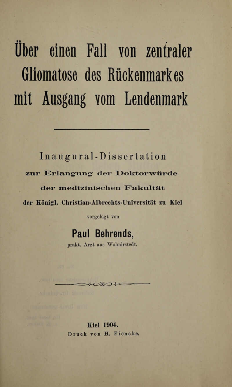 Über einen Fall yon zentraler Gliomatose des Rückenmarkes mit Ausgang vom Lendenmark Inaugural-Dissertation zur Erlangung der Doktorwürde der medizinischen Fakultät der Königl. Christian-Albreckts-Uniyersität zu Kiel vorgelegt von Paul Behrends, prakt. Arzt aus Wolmirstedt. •K>XO^ Kiel 1904. Druck von H. Fiencke.