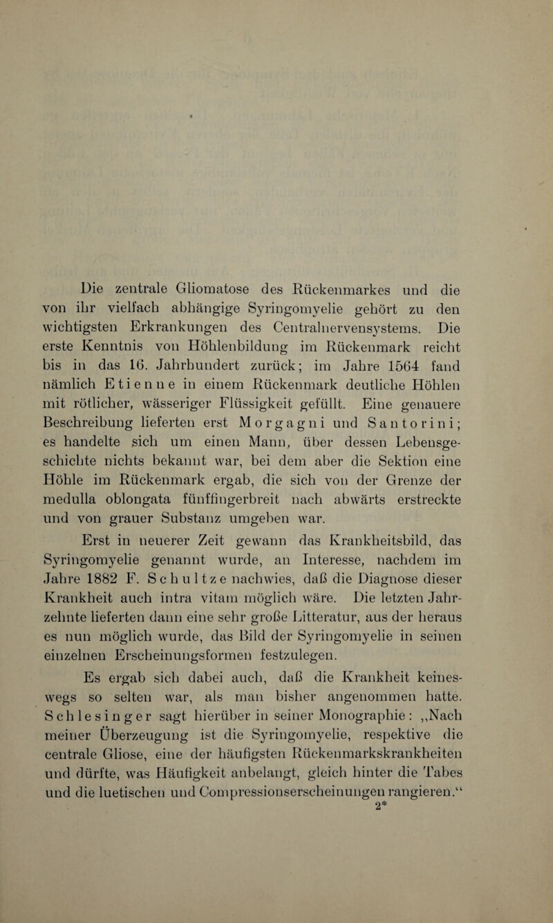 Die zentrale Gliomatose des Rückenmarkes und die von ihr vielfach abhängige Syringomyelie gehört zu den wichtigsten Erkrankungen des Centralnervensystems. Die erste Kenntnis von Höhlenbildung im Rückenmark reicht bis in das 16. Jahrhundert zurück; im Jahre 1564 fand nämlich Etienne in einem Rückenmark deutliche Höhlen mit rötlicher, wässeriger Flüssigkeit gefüllt. Eine genauere Beschreibung lieferten erst Morgagni und S a n t o r i n i; es handelte sich um einen Mann, über dessen Lebensge¬ schichte nichts bekannt war, bei dem aber die Sektion eine Höhle im Rückenmark ergab, die sich von der Grenze der medulla oblongata fünffingerbreit nach abwärts erstreckte und von grauer Substanz umgeben war. Erst in neuerer Zeit gewann das Krankheitsbild, das Syringomyelie genannt wurde, an Interesse, nachdem im Jahre 1882 F. Sehultze nachwies, daß die Diagnose dieser Krankheit auch intra vitam möglich wäre. Die letzten Jahr¬ zehnte lieferten dann eine sehr große Litteratur, aus der heraus es nun möglich wurde, das Bild der Syringomyelie in seinen einzelnen Erscheinungsformen festzulegen. Es ergab sich dabei auch, daß die Krankheit keines¬ wegs so selten war, als man bisher angenommen hatte. Schlesinger sagt hierüber in seiner Monographie: ,,Nach meiner Überzeugung ist die Syringomyelie, respektive die centrale Gliose, eine der häufigsten Rückenmarkskrankheiten und dürfte, was Häufigkeit anbelangt, gleich hinter die Tabes und die luetischen und Compressionserscheinungen rangieren.“