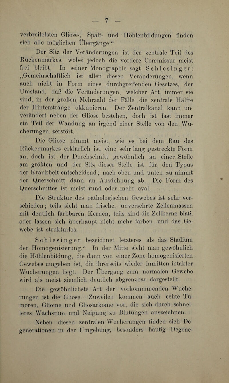 verbreitetsten Gliose-, Spalt- und Höhlenbildungen finden sieb alle möglichen Übergänge.“ Der Sitz der Veränderungen ist der zentrale Teil des Rückenmarkes, wobei jedoch die vordere Commissur meist frei bleibt In seiner Monographie sagt Schlesinger: ,,Gemeinschaftlich ist allen diesen Veränderungen, wenn auch nicht in Form eines durchgreifenden Gesetzes, der Umstand, daß die Veränderungen, welcher Art immer sie sind, in der großen Mehrzahl der Fälle die zentrale Hälfte der Hinterstränge okkupieren. Der Zentralkanal kann un¬ verändert neben der Gliose bestehen, doch ist fast immer ein Teil der Wandung an irgend einer Stelle von den Wu¬ cherungen zerstört. Die Gliose nimmt meist, wie es bei dem Bau des Rückenmarkes erklärlich ist, eine sehr lang gestreckte Form an, doch ist der Durchschnitt gewöhnlich an einer Stelle am größten und der Sitz dieser Stelle ist für den Typus der Krankheit entscheidend; nach oben und unten zu nimmt der Querschnitt dann an Ausdehnung ah. Die Form des Querschnittes ist meist rund oder mehr oval. Die Struktur des pathologischen Gewebes ist sehr ver¬ schieden ; teils sieht man frische, unversehrte Zellenmassen mit deutlich färbbaren Kernen, teils sind die Zellkerne blaß, oder lassen sich überhaupt nicht mehr färben und das Ge¬ webe ist strukturlos. Schlesinger bezeichnet letzteres als das Stadium der Homogenisierung.“ In der Mitte sieht man gewöhnlich die Höhlenbildung, die dann von einer Zone homogenisierten Gewebes umgeben ist, die ihrerseits wieder inmitten intakter Wucherungen liegt. Der Übergang zum normalen Gewebe wird als meist ziemlich deutlich abgrenzbar dargestellt. Die gewöhnlichste Art der vorkommmenden Wuche¬ rungen ist die Gliose. Zuweilen kommen auch echte Tu¬ moren, Gliome und Gliosarkome vor, die sich durch schnel¬ leres Wachstum und Neigung zu Blutungen auszeichnen. Neben diesen zentralen Wucherungen finden sich De¬ generationen in der Umgebung, besonders häufig Degene-