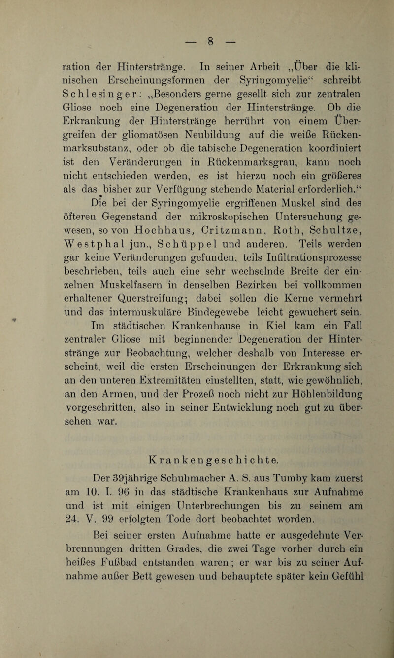 nischen Erscheinungsformen der Syringomyelie“ schreibt Schlesinger: ,,Besonders gerne gesellt sich zur zentralen Gliose noch eine Degeneration der Hinterstränge. Oh die Erkrankung der Hinterstränge herrührt von einem Über¬ greifen der gliomatösen Neubildung auf die weiße Rücken¬ marksubstanz, oder ob die tabische Degeneration koordiniert ist den Veränderungen in Rückenmarksgrau, kann noch nicht entschieden werden, es ist hierzu noch ein größeres als das bisher zur Verfügung stehende Material erforderlich.“ Die bei der Syringomyelie ergriffenen Muskel sind des öfteren Gegenstand der mikroskopischen Untersuchung ge¬ wesen, so von Hochhaus, Critzmann, Roth, Schultze, Westphal jun., Schüppel und anderen. Teils werden gar keine Veränderungen gefunden, teils Infiltrationsprozesse beschrieben, teils auch eine sehr wechselnde Breite der ein¬ zelnen Muskelfasern in denselben Bezirken bei vollkommen erhaltener Querstreifung; dabei sollen die Kerne vermehrt und das intermuskuläre Bindegewebe leicht gewuchert sein. Im städtischen Krankenhause in Kiel kam ein Fall zentraler Gliose mit beginnender Degeneration der Hinter¬ stränge zur Beobachtung, welcher deshalb von Interesse er¬ scheint, weil die ersten Erscheinungen der Erkrankung sich an den unteren Extremitäten einstellten, statt, wie gewöhnlich, an den Armen, und der Prozeß noch nicht zur Höhlenbildung vorgeschritten, also in seiner Entwicklung noch gut zu über¬ sehen war. Krankengeschichte. Der 39jährige Schuhmacher A. S. aus Tumby kam zuerst am 10. I. 96 in das städtische Krankenhaus zur Aufnahme und ist mit einigen Unterbrechungen bis zu seinem am 24. V. 99 erfolgten Tode dort beobachtet worden. Bei seiner ersten Aufnahme hatte er ausgedehnte Ver¬ brennungen dritten Grades, die zwei Tage vorher durch ein heißes Fußbad entstanden waren; er war bis zu seiner Auf¬ nahme außer Bett gewesen und behauptete später kein Gefühl