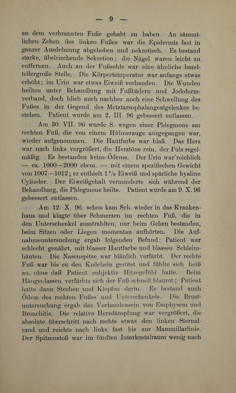 an dem verbrannten Fuße gehabt zu haben. An sänunt- lichen Zehen des linken Fußes war die Epidermis fast in ganzer Ausdehnung abgehoben und nekrotisch. Es bestand starke, übelriechende Sekretion ; die Nägel waren leicht zu entfernen. Auch an der Fußsohle war eine ähnliche hand¬ tellergroße Stelle. Die Körpertemperatur war anfangs etwas erhöht; im Urin war etwas Eiweiß vorhanden. Die Wunden heilten unter Behandlung mit Fußbädern und Jodoform¬ verband, doch blieb auch nachher noch eine Schwellung des Fußes in der Gegend des Metatarsophalangealgelenkes be¬ stehen. Patient wurde am 2. III. 96 gebessert entlassen. Am 30. VII. 96 wurde S. wegen einer Phlegmone am rechten Fuß, die von einem Hühnerauge ausgegangen war, wieder aufgenommen. Die Hautfarbe war blaß. Das Herz war nach links vergrößert, die Herztöne rein, der Puls regel¬ mäßig. Es bestanden keine Ödeme. Der Urin war reichlich — ca. 1000—2000 cbcm. — mit einem spezifischen Gewicht von 1007—1012; er enthielt 1% Eiweiß und spärliche hyaline Cylinder. Der Eiweißgehalt verminderte sich während der Behandlung, die Phlegmone heilte. Patient wurde am 9. X. 96 gebessert entlassen. Am 12. X. 96. schon kam Sch. wieder in das Kranken¬ haus und klagte über Schmerzen im rechten Fuß, die in den Unterschenkel ausstrahlten, nur beim Gehen bestanden, beim Sitzen oder Liegen momentan aufhörten. Die Auf¬ nahmeuntersuchung ergab folgenden Befund: Patient war schlecht genährt, mit blasser Hautfarbe und blassen Schleim¬ häuten. Die Nasenspitze war bläulich verfärbt. Der rechte Fuß war bis zu den Knöcheln gerötet und fühlte sich heiß an, ohne daß Patient subjektiv Hitzegefühl hatte. Beim Hängenlassen verfärbte sich der Fuß schnell blaurot; Patient hatte dann Stechen und Klopfen darin. Es bestand auch Ödem des rechten Fußes und Unterschenkels. Die Brust¬ untersuchung ergab das Vorhandensein von Emphysem und Bronchitis. Die relative Herzdämpfung war vergrößert, die absolute überschritt nach rechts etwas den linken Sternal- rand und reichte nach links fast bis zur Mammillarlinie. Der Spitzenstoß war im fünften Interkostalraum wenig nach