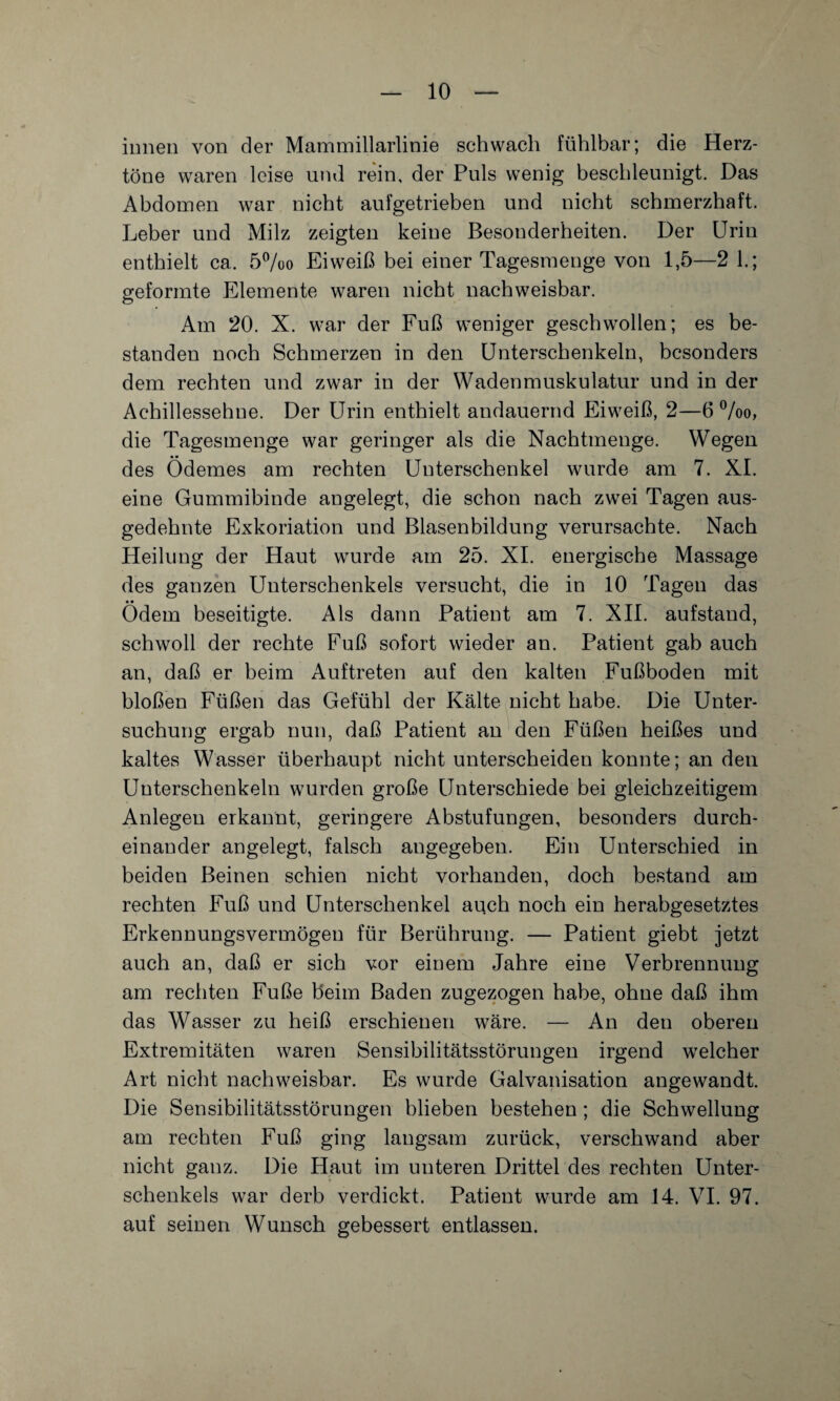 innen von der Mammillarlinie schwach fühlbar; die Herz¬ töne waren leise und rein, der Puls wenig beschleunigt. Das Abdomen war nicht aufgetrieben und nicht schmerzhaft. Leber und Milz zeigten keine Besonderheiten. Der Urin enthielt ca. 5%o Eiweiß bei einer Tagesmenge von 1,5—2 1.; geformte Elemente waren nicht nachweisbar. Am 20. X. war der Fuß weniger geschwollen; es be¬ standen noch Schmerzen in den Unterschenkeln, besonders dem rechten und zwar in der Wadenmuskulatur und in der Achillessehne. Der Urin enthielt andauernd Eiweiß, 2—6 %o, die Tagesmenge war geringer als die Nachtmenge. Wegen des Ödemes am rechten Unterschenkel wurde am 7. XI. eine Gummibinde angelegt, die schon nach zwei Tagen aus¬ gedehnte Exkoriation und Blasenbildung verursachte. Nach Heilung der Haut wurde am 25. XI. energische Massage des ganzen Unterschenkels versucht, die in 10 Tagen das • • Odem beseitigte. Als dann Patient am 7. XII. aufstand, schwoll der rechte Fuß sofort wieder an. Patient gab auch an, daß er heim Auftreten auf den kalten Fußboden mit bloßen Füßen das Gefühl der Kälte nicht habe. Die Unter¬ suchung ergab nun, daß Patient an den Füßen heißes und kaltes Wasser überhaupt nicht unterscheiden konnte; an den Unterschenkeln wurden große Unterschiede bei gleichzeitigem Anlegen erkannt, geringere Abstufungen, besonders durch¬ einander angelegt, falsch angegeben. Ein Unterschied in beiden Beinen schien nicht vorhanden, doch bestand am rechten Fuß und Unterschenkel auch noch ein herabgesetztes Erkennungsvermögen für Berührung. — Patient giebt jetzt auch an, daß er sich vor einem Jahre eine Verbrennung am rechten Fuße beim Baden zugezogen habe, ohne daß ihm das Wasser zu heiß erschienen wäre. — An den oberen Extremitäten waren Sensibilitätsstörungen irgend welcher Art nicht nachweisbar. Es wurde Galvanisation angewandt. Die Sensibilitätsstörungen blieben bestehen ; die Schwellung am rechten Fuß ging langsam zurück, verschwand aber nicht ganz. Die Haut im unteren Drittel des rechten Unter¬ schenkels war derb verdickt. Patient wurde am 14. VI. 97. auf seinen Wunsch gebessert entlassen.