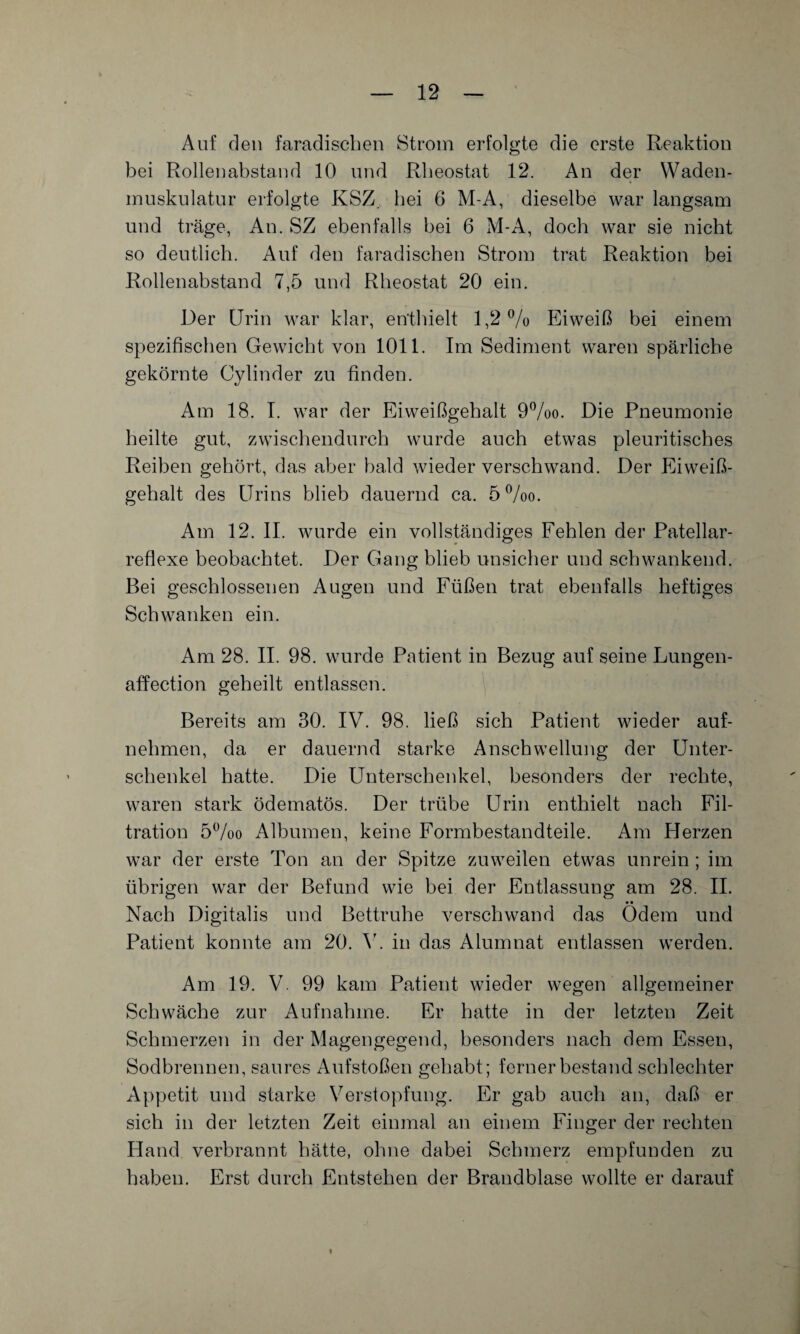 Auf den faradischen Strom erfolgte die erste Reaktion bei Rollenabstand 10 und Rheostat 12. An der Waden¬ muskulatur erfolgte KSZ. hei 6 M-A, dieselbe war langsam und träge, An. SZ ebenfalls bei 6 M-A, doch war sie nicht so deutlich. Auf den faradischen Strom trat Reaktion bei Rollenabstand 7,5 und Rheostat 20 ein. Der Urin war klar, enthielt 1,2% Eiweiß bei einem spezifischen Gewicht von 1011. Im Sediment waren spärliche gekörnte Cylinder zu finden. Am 18. I. war der Eiweißgehalt 9%o. Die Pneumonie heilte gut, zwischendurch wurde auch etwas pleuritisches Reihen gehört, das aber bald wieder verschwand. Der Eiwei߬ gehalt des Urins blieb dauernd ca. 5%o. Am 12. II. wurde ein vollständiges Fehlen der Patellar- reflexe beobachtet. Der Gang blieb unsicher und schwankend. Bei geschlossenen Augen und Füßen trat ebenfalls heftiges Schwanken ein. Am 28. II. 98. wurde Patient in Bezug auf seine Lungen- affection geheilt entlassen. Bereits am 30. IV. 98. ließ sich Patient wieder auf¬ nehmen, da er dauernd starke Anschwellung der Unter¬ schenkel hatte. Die Unterschenkel, besonders der rechte, waren stark ödematös. Der trübe Urin enthielt nach Fil¬ tration 5%o Albumen, keine Formbestandteile. Am Herzen war der erste Ton an der Spitze zuweilen etwas unrein; im übrigen war der Befund wie hei der Entlassung am 28. II. Nach Digitalis und Bettruhe verschwand das Ödem und Patient konnte am 20. V. in das Alumnat entlassen werden. Am 19. V. 99 kam Patient wieder wegen allgemeiner Schwäche zur Aufnahme. Er hatte in der letzten Zeit Schmerzen in der Magengegend, besonders nach dem Essen, Sodbrennen, saures Aufstoßen gehabt; ferner bestand schlechter Appetit und starke Verstopfung. Er gab auch an, daß er sich in der letzten Zeit einmal an einem Finger der rechten Hand verbrannt hätte, ohne dabei Schmerz empfunden zu haben. Erst durch Entstehen der Brandblase wollte er darauf