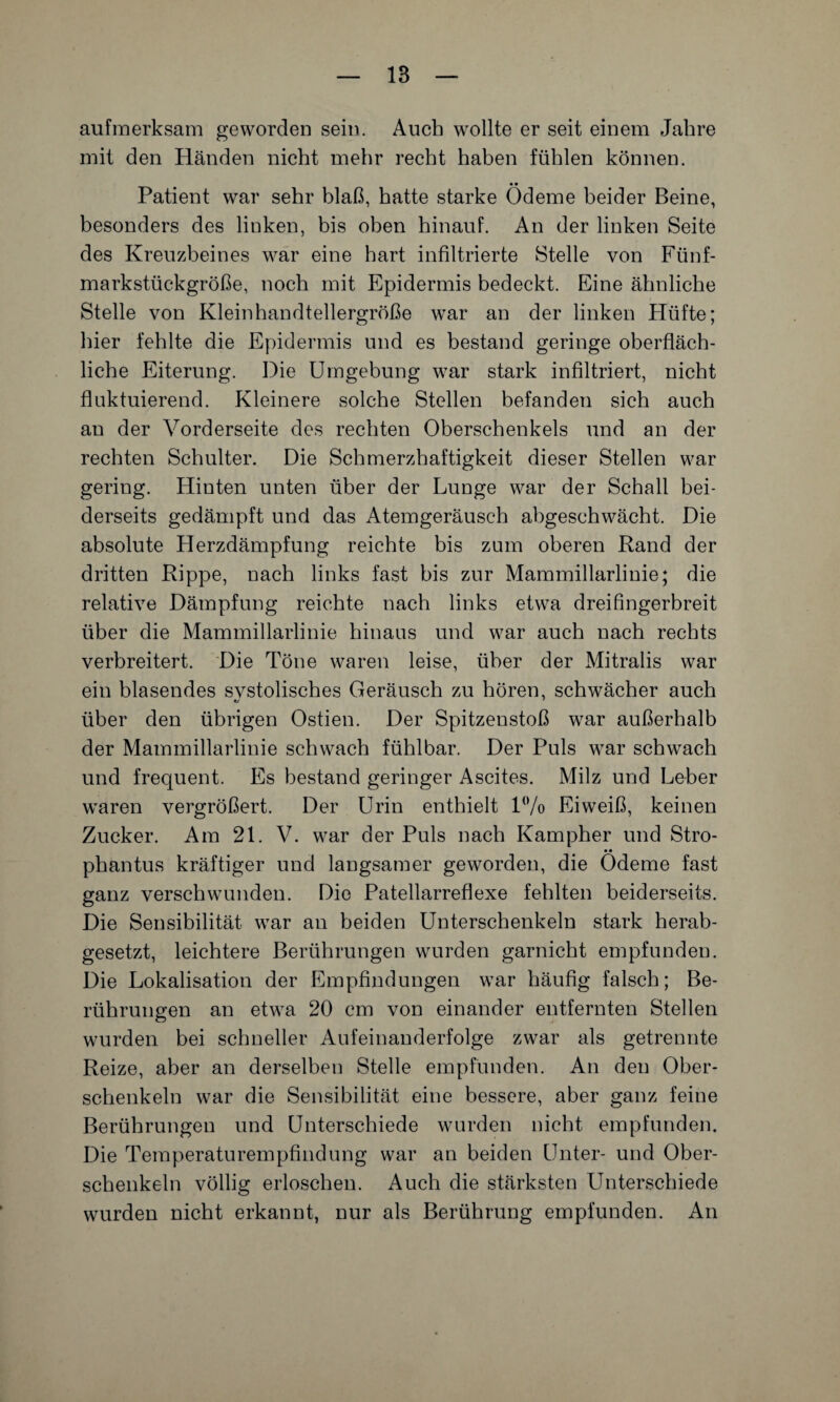 aufmerksam geworden sein. Auch wollte er seit einem Jahre mit den Händen nicht mehr recht haben fühlen können. Patient war sehr blaß, hatte starke Ödeme beider Beine, besonders des linken, bis oben hinauf. An der linken Seite des Kreuzbeines war eine hart infiltrierte Stelle von Fünf¬ markstückgröße, noch mit Epidermis bedeckt. Eine ähnliche Stelle von Klein handtellergroße war an der linken Hüfte; hier fehlte die Epidermis und es bestand geringe oberfläch¬ liche Eiterung. Die Umgebung war stark infiltriert, nicht fluktuierend. Kleinere solche Stellen befanden sich auch an der Vorderseite des rechten Oberschenkels und an der rechten Schulter. Die Schmerzhaftigkeit dieser Stellen war gering. Hinten unten über der Lunge war der Schall bei¬ derseits gedämpft und das Atemgeräusch abgeschwächt. Die absolute Herzdämpfung reichte bis zum oberen Rand der dritten Rippe, nach links fast bis zur Mammillarlinie; die relative Dämpfung reichte nach links etwa dreifingerbreit über die Mammillarlinie hinaus und war auch nach rechts verbreitert. Die Töne waren leise, über der Mitralis war ein blasendes svstolisches Geräusch zu hören, schwächer auch über den übrigen Ostien. Der Spitzenstoß war außerhalb der Mammillarlinie schwach fühlbar. Der Puls war schwach und frequent. Es bestand geringer Ascites. Milz und Leber waren vergrößert. Der Urin enthielt 1% Eiweiß, keinen Zucker. Am 21. V. war der Puls nach Kampher und Stro- • • phantus kräftiger und langsamer geworden, die Ödeme fast ganz verschwunden. Die Patellarreflexe fehlten beiderseits. Die Sensibilität war an beiden Unterschenkeln stark herab¬ gesetzt, leichtere Berührungen wurden garnicht empfunden. Die Lokalisation der Empfindungen war häufig falsch; Be¬ rührungen an etwa 20 cm von einander entfernten Stellen wurden bei schneller Aufeinanderfolge zwar als getrennte Reize, aber an derselben Stelle empfunden. An den Ober¬ schenkeln war die Sensibilität eine bessere, aber ganz feine Berührungen und Unterschiede wurden nicht empfunden. Die Temperaturempfindung war an beiden Unter- und Ober¬ schenkeln völlig erloschen. Auch die stärksten Unterschiede wurden nicht erkannt, nur als Berührung empfunden. An