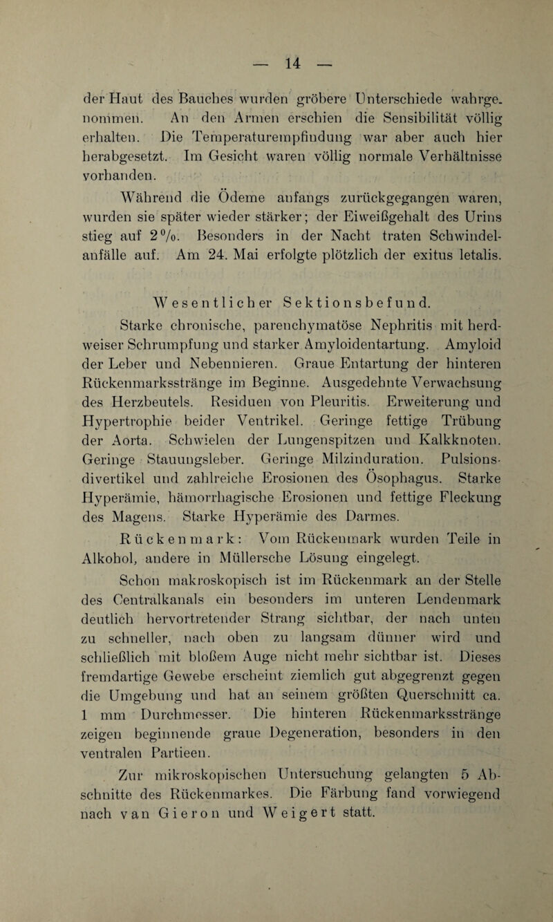 der Haut des Bauches wurden gröbere Unterschiede wahrge¬ nommen. An den Armen erschien die Sensibilität völlig erhalten. Die Temperaturempfindung war aber auch hier herabgesetzt. Im Gesicht waren völlig normale Verhältnisse vorhanden. Während die Ödeme anfangs zurückgegangen waren, wurden sie später wieder stärker; der Eiweißgehalt des Urins stieg auf 2%. Besonders in der Nacht traten Schwindel¬ anfälle auf. Am 24. Mai erfolgte plötzlich der exitus letalis. Wesentlich er Sektion sbefund. Starke chronische, parenchymatöse Nephritis mit herd¬ weiser Schrumpfung und starker Amyloidentartung. Amyloid der Leber und Nebennieren. Graue Entartung der hinteren Kückenmarksstränge im Beginne. Ausgedehnte Verwachsung des Herzbeutels. Residuen von Pleuritis. Erweiterung und Hypertrophie beider Ventrikel. Geringe fettige Trübung der Aorta. Schwielen der Lungenspitzen und Kalkknoten. Geringe Stauungsleber. Geringe Milzinduration. Pulsions¬ divertikel und zahlreiche Erosionen des Ösophagus. Starke Hyperämie, hämorrhagische Erosionen und fettige Fleckung des Magens. Starke Hyperämie des Darmes. Rückenmark: Vom Rückenmark wurden Teile in Alkohol, andere in Müllersche Lösung eingelegt. Schon makroskopisch ist im Rückenmark an der Stelle des Centralkanals ein besonders im unteren Lendenmark deutlich hervortretender Strang sichtbar, der nach unten zu schneller, nach oben zu langsam dünner wird und schließlich mit bloßem Auge nicht mehr sichtbar ist. Dieses fremdartige Gewebe erscheint ziemlich gut abgegrenzt gegen die Umgebung und hat an seinem größten Querschnitt ca. 1 mm Durchmesser. Die hinteren Rückenmarksstränge zeigen beginnende graue Degeneration, besonders in den ventralen Partieen. Zur mikroskopischen Untersuchung gelangten 5 Ab¬ schnitte des Rückenmarkes. Die Färbung fand vorwiegend nach van G i e r o n und W e i g e r t statt.