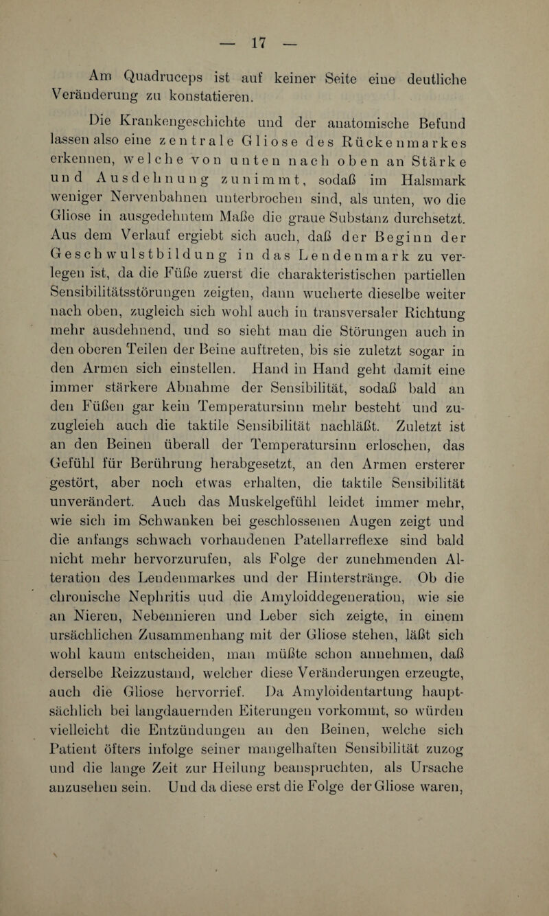 Am Quadruceps ist auf keiner Seite eine deutliche Veränderung zu konstatieren. Die Krankengeschichte und der anatomische Befund lassen also eine zentrale Gliose des Rückenmarkes erkennen, welche von unten nach oben an Stärke und A u s d e h n u n g z u n immt, sodaß im Halsmark weniger Nervenbahnen unterbrochen sind, als unten, wo die Gliose in ausgedehntem Maße die graue Substanz durchsetzt. Aus dem Verlauf ergiebt sich auch, daß der Beginn der Geschwulstbildung in das Londenmark zu ver¬ legen ist, da die Füße zuerst die charakteristischen partiellen Sensibilitätsstörungen zeigten, dann wucherte dieselbe weiter nach oben, zugleich sich wohl auch in transversaler Richtung mehr ausdehnend, und so sieht man die Störungen auch in den oberen Teilen der Beine auftreten, bis sie zuletzt so^ar in den Armen sich einstellen. Hand in Hand geht damit eine immer stärkere Abnahme der Sensibilität, sodaß bald an den Füßen gar kein Temperatursinn mehr besteht und zu- zugleieh auch die taktile Sensibilität nachläßt. Zuletzt ist an den Beinen überall der Temperatursinn erloschen, das Gefühl für Berührung herabgesetzt, an den Armen ersterer gestört, aber noch etwas erhalten, die taktile Sensibilität unverändert. Auch das Muskelgefühl leidet immer mehr, wie sich im Schwanken bei geschlossenen Augen zeigt und die anfangs schwach vorhandenen Patellarreflexe sind bald nicht mehr hervorzurufen, als Folge der zunehmenden Al¬ teration des Lendenmarkes und der Hinterstränge. Ob die chronische Nephritis und die Amyloiddegeneration, wie sie an Nieren, Nebennieren und Leber sich zeigte, in einem ursächlichen Zusammenhang mit der Gliose stehen, läßt sich wohl kaum entscheiden, man müßte schon annehmen, daß derselbe Reizzustand, welcher diese Veränderungen erzeugte, auch die Gliose hervorrief. Da Amyloidentartung haupt¬ sächlich bei langdauernden Eiterungen vorkommt, so würden vielleicht die Entzündungen an den Beinen, welche sich Patient öfters infolge seiner mangelhaften Sensibilität zuzog und die lange Zeit zur Heilung beanspruchten, als Ursache anzusehen sein. Und da diese erst die Folge der Gliose waren,