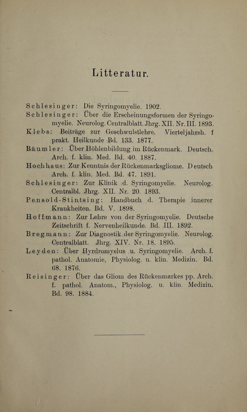 Litteratur. \ Schlesinger: Die Syringomyelie. 1902. • • Schlesinger: Uber die Erscheinungsformen der Syringo¬ myelie. Neurolog. Centralblatt. Jhrg. XII. Nr. III. 1893. K 1 e b s : Beiträge zur Geschwulstlehre. Vierteljahrsh. f prakt. Heilkunde Bd. 133. 1877. • • Bäumler: Uber Höhlenbildung im Rückenmark. Deutsch. Arch. f. klin. Med. Bd. 40. 1887. Hochhaus: Zur Kenntnis der Rückenmarksgliome. D eutsch Arch. f. klin. Med. Bd. 47. 1891. Schlesinger: Zur Klinik d. Syringomyelie. Neurolog. Centralbl. Jhrg. XII. Nr. 20. 1893. Pensold-Stintsing: Handbuch d. Therapie innerer Krankheiten. Bd. V. 1898. Hoffmann: Zur Lehre von der Syringomyelie. Deutsche Zeitschrift f. Nervenheilkunde. Bd. III. 1892. Bregman n : Zur Diagnostik der Syringomyelie. Neurolog. Centralblatt. Jhrg. XIV. Nr. 18. 1895. • • Leyden: Uber Hyrdromyelus u. Syringomyelie. Arch. f. pathol. Anatomie, Physiolog. u. klin. Medizin. Bd. 68. 1876. Reisinger: Über das Gliom des Rückenmarkes pp. Arch. f. pathol. Anatom., Physiolog. u. klin. Medizin. Bd. 98. 1884.