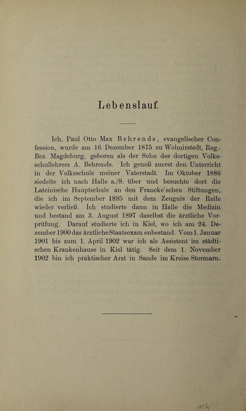 Leb enslauf. Ich, Paul Otto Max Behrends, evangelischer Con- fession, wurde am 16. Dezember 1875 zu Wolmirstedt, Reg.- Bez. Magdeburg, geboren als der Sohn des dortigen Volks¬ schullehrers A. Behrends. Ich genoß zuerst den Unterricht in der Volksschule meiner Vaterstadt. Im Oktober 1886 siedelte ich nach Halle a./S. über und besuchte dort die Lateinische Hauptschule an den Francke’sehen Stiftungen, die ich im September 1895 mit dem Zeugnis der Reife wieder verließ. Ich studierte dann in Halle die Medizin und bestand am 3. August 1897 daselbst die ärztliche Vor¬ prüfung. Darauf studierte ich in Kiel, wo ich am 24. De¬ zember 1900 das ärztliche Staatsexam enbestand. Vom 1. Januar 1901 bis zum 1. April 1902 war ich als Assistent im städti¬ schen Krankenhause in Kiel tätig. Seit dem 1. November 1902 bin ich praktischer Arzt in Sande im Kreise Stormarn.