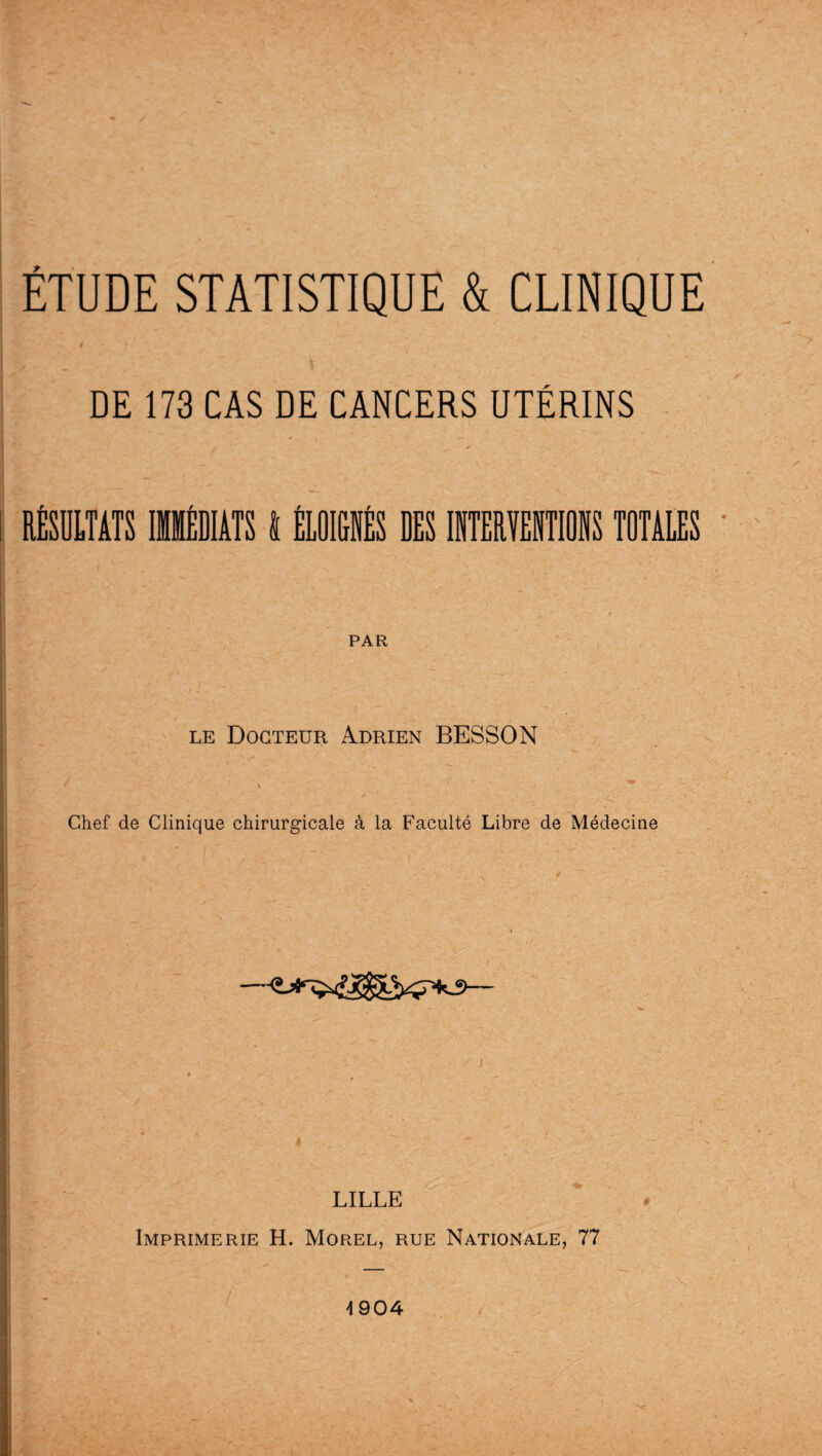 é DE 173 CAS DE CANCERS UTÉRINS RÉSULTATS IMMÉDIATS I ÉLOIGNÉS DES INTERVENTIONS TOTALES PAR le Docteur Adrien BESSON Chef de Clinique chirurgicale à la Faculté Libre de Médecine —— LILLE Imprimerie H. Morel, rue Nationale, 77 \ 904