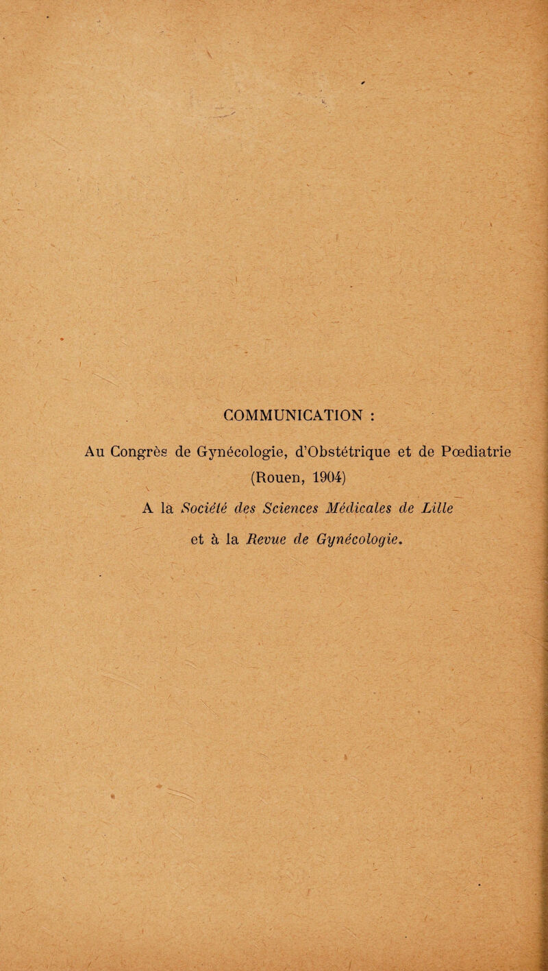 COMMUNICATION : Au Congrès de Gynécologie, d’Obstétrique et de Pœdiatrie (Rouen, 1904) A la Société des Sciences Médicales de Lille et à la Revue de Gynécologie.