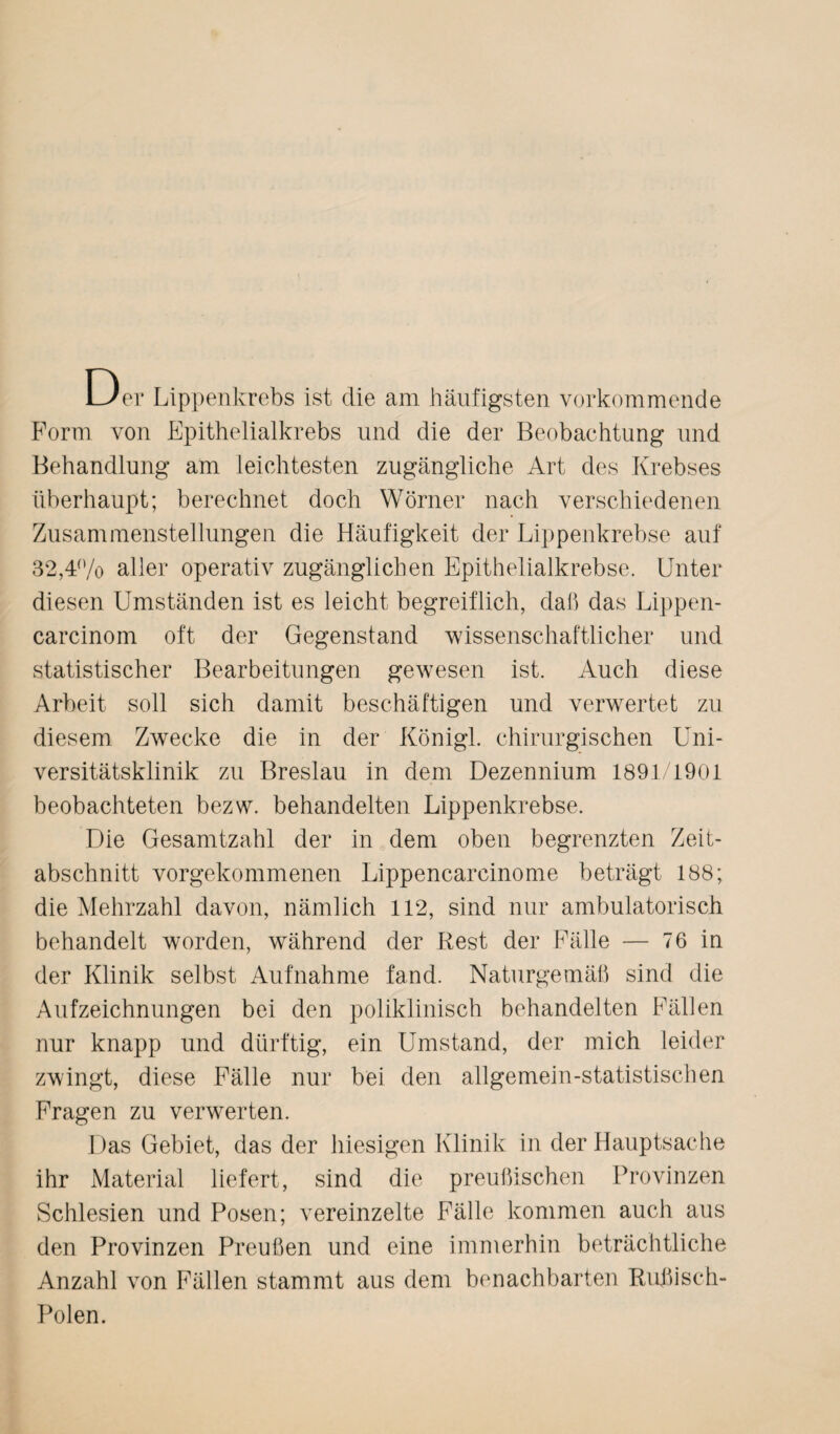 Der Lippenkrebs ist die am häufigsten vorkommende Form von Epithelialkrebs und die der Beobachtung und Behandlung am leichtesten zugängliche Art des Krebses überhaupt; berechnet doch Wörner nach verschiedenen Zusammenstellungen die Häufigkeit der Lippenkrebse auf 32,4% aller operativ zugänglichen Epithelialkrebse. Unter diesen Umständen ist es leicht begreiflich, daß das Lippen- carcinom oft der Gegenstand wissenschaftlicher und statistischer Bearbeitungen gewesen ist. Auch diese Arbeit soll sich damit beschäftigen und verwertet zu diesem Zwecke die in der Königl. chirurgischen Uni¬ versitätsklinik zu Breslau in dem Dezennium 1891/1901 beobachteten bezw. behandelten Lippenkrebse. Die Gesamtzahl der in dem oben begrenzten Zeit¬ abschnitt vorgekommenen Lippencarcinome beträgt 188; die Mehrzahl davon, nämlich 112, sind nur ambulatorisch behandelt worden, während der Rest der Fälle — 76 in der Klinik selbst Aufnahme fand. Naturgemäß sind die Aufzeichnungen bei den poliklinisch behandelten Fällen nur knapp und dürftig, ein Umstand, der mich leider zwingt, diese Fälle nur bei den allgemein-statistischen Fragen zu verwerten. Das Gebiet, das der hiesigen Klinik in der Hauptsache ihr Material liefert, sind die preußischen Provinzen Schlesien und Posen; vereinzelte Fälle kommen auch aus den Provinzen Preußen und eine immerhin beträchtliche Anzahl von Fällen stammt aus dem benachbarten Rußisch- Polen.