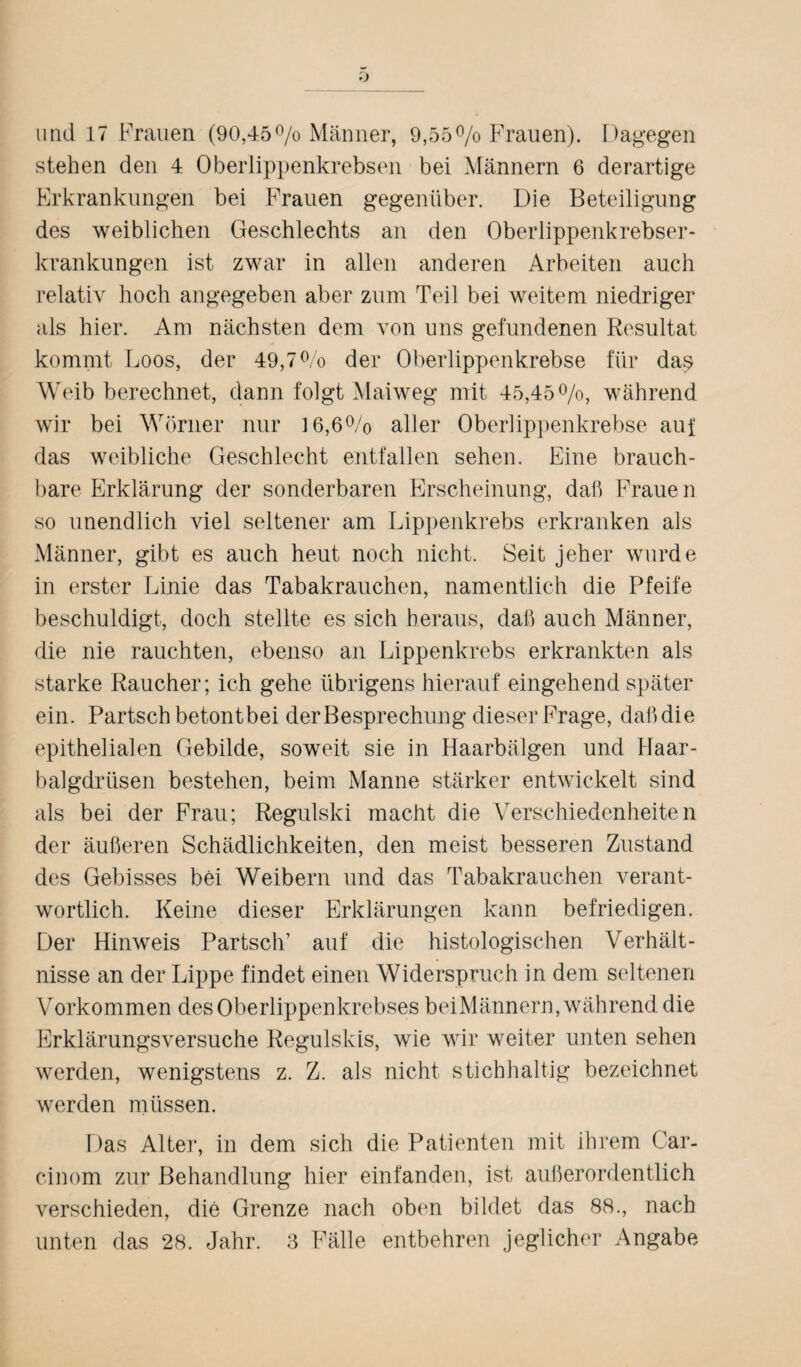 und 17 Frauen (90,45% Männer, 9,55% Frauen). Dagegen stehen den 4 Oberlippenkrebsen bei Männern 6 derartige Erkrankungen bei Frauen gegenüber. Die Beteiligung des weiblichen Geschlechts an den Oberlippenkrebser¬ krankungen ist zwar in allen anderen Arbeiten auch relativ hoch angegeben aber zum Teil bei weitem niedriger als hier. Am nächsten dem von uns gefundenen Resultat kommt Loos, der 49,7% der Oberlippenkrebse für das? Weib berechnet, dann folgt Maiweg mit 45,45%, während wir bei Wörner nur 16,6% aller Oberlippenkrebse auf das weibliche Geschlecht entfallen sehen. Eine brauch¬ bare Erklärung der sonderbaren Erscheinung, daß Fraue n so unendlich viel seltener am Lippenkrebs erkranken als Männer, gibt es auch heut noch nicht. Seit jeher wurde in erster Linie das Tabakrauchen, namentlich die Pfeife beschuldigt, doch stellte es sich heraus, daß auch Männer, die nie rauchten, ebenso an Lippenkrebs erkrankten als starke Raucher; ich gehe übrigens hierauf eingehend später ein. Partschbetontbei der Besprechung dieser Frage, daßdie epithelialen Gebilde, soweit sie in Haarbälgen und Haar¬ balgdrüsen bestehen, beim Manne stärker entwickelt sind als bei der Frau; Regulski macht die Verschiedenheiten der äußeren Schädlichkeiten, den meist besseren Zustand des Gebisses bei Weibern und das Tabakrauchen verant¬ wortlich. Keine dieser Erklärungen kann befriedigen. Der Hinweis Partsch’ auf die histologischen Verhält¬ nisse an der Lippe findet einen Widerspruch in dem seltenen Vorkommen des Oberlippenkrebses bei Männern, während die Erklärungsversuche Regulskis, wie wir weiter unten sehen werden, wenigstens z. Z. als nicht stichhaltig bezeichnet werden müssen. Das Alter, in dem sich die Patienten mit ihrem Car- cinom zur Behandlung hier einfanden, ist außerordentlich verschieden, die Grenze nach oben bildet das 88., nach unten das 28. Jahr. 3 Fälle entbehren jeglicher Angabe