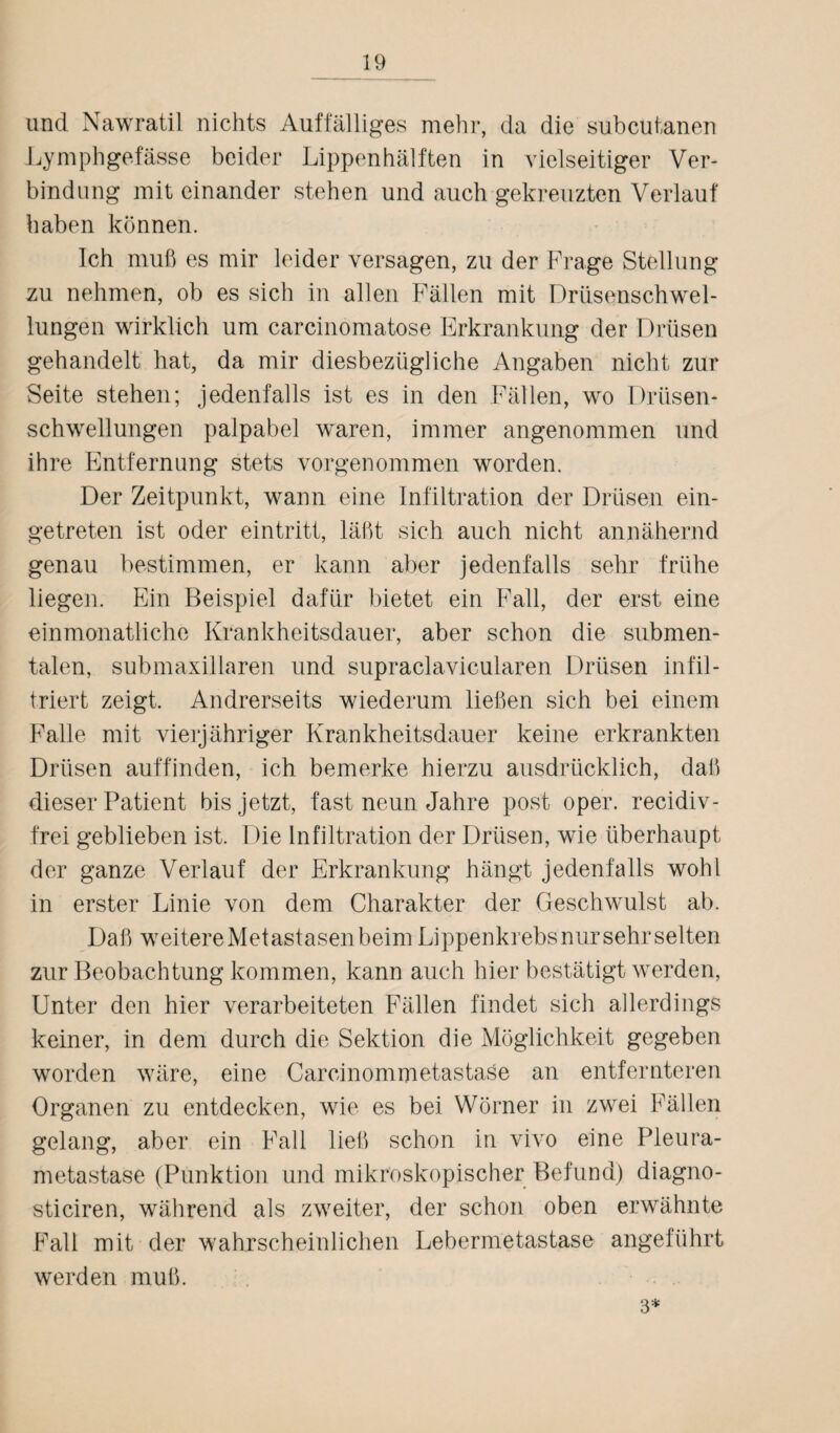 und Nawratil nichts Auffälliges mehr, da die subcutanen Lymphgefässe beider Lippenhälften in vielseitiger Ver¬ bindung mit einander stehen und auch gekreuzten Verlauf haben können. Ich muß es mir leider versagen, zu der Frage Stellung zu nehmen, ob es sich in allen Fällen mit Drüsenschwel- lungen wirklich um carcinomatose Erkrankung der Drüsen gehandelt hat, da mir diesbezügliche Angaben nicht zur Seite stehen; jedenfalls ist es in den Fällen, wo Drüsen¬ schwellungen palpabel waren, immer angenommen und ihre Entfernung stets vorgenommen worden. Der Zeitpunkt, wann eine Infiltration der Drüsen ein¬ getreten ist oder eintritt, läßt sich auch nicht annähernd genau bestimmen, er kann aber jedenfalls sehr frühe liegen. Ein Beispiel dafür bietet ein Fall, der erst eine einmonatliche Krankheitsdauer, aber schon die submen¬ talen, submaxiliaren und supraclavicularen Drüsen infil¬ triert zeigt. Andrerseits wiederum ließen sich bei einem Falle mit vierjähriger Krankheitsdauer keine erkrankten Drüsen auffinden, ich bemerke hierzu ausdrücklich, daß dieser Patient bis jetzt, fast neun Jahre post oper. recidiv- frei geblieben ist. Die Infiltration der Drüsen, wie überhaupt der ganze Verlauf der Erkrankung hängt jedenfalls wohl in erster Linie von dem Charakter der Geschwulst ab. Daß weitere Metastasen beim Lippenkrebs nur sehr selten zur Beobachtung kommen, kann auch hier bestätigt werden, Unter den hier verarbeiteten Fällen findet sich allerdings keiner, in dem durch die Sektion die Möglichkeit gegeben worden wäre, eine Carcinommetastaöe an entfernteren Organen zu entdecken, wie es bei Wörner in zwei Fällen gelang, aber ein Fall ließ schon in vivo eine Pleura¬ metastase (Punktion und mikroskopischer Befund) diagno- sticiren, während als zweiter, der schon oben erwähnte Fall mit der wahrscheinlichen Lebermetastase angeführt werden muß. 3*