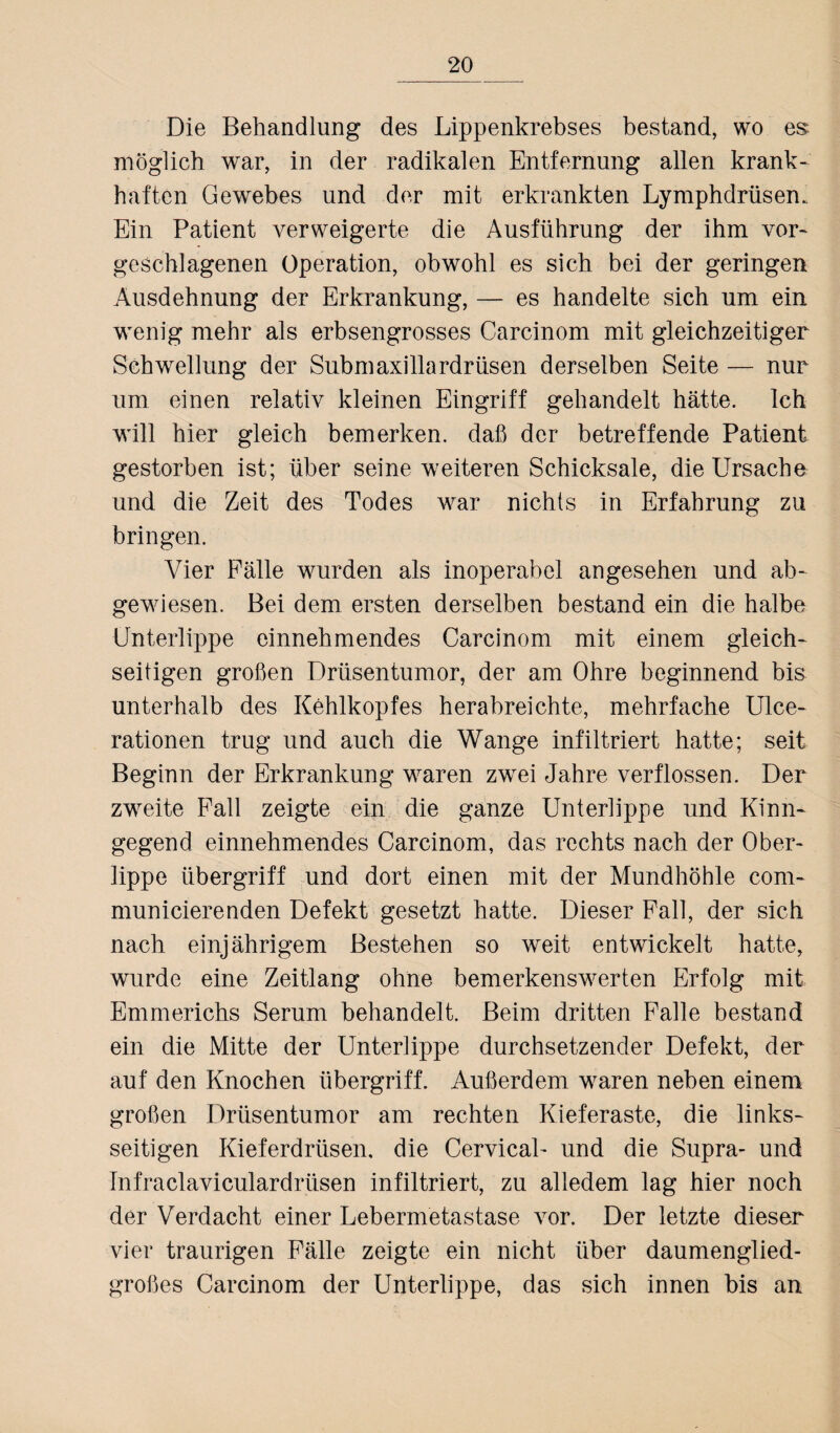 Die Behandlung des Lippenkrebses bestand, wo es möglich war, in der radikalen Entfernung allen krank¬ haften Gewebes und der mit erkrankten Lymphdrüsem Ein Patient verweigerte die Ausführung der ihm vor¬ geschlagenen Operation, obwohl es sich bei der geringen Ausdehnung der Erkrankung, — es handelte sich um ein wenig mehr als erbsengrosses Carcinom mit gleichzeitiger Schwellung der Submaxillardrüsen derselben Seite — nur um einen relativ kleinen Eingriff gehandelt hätte. Ich will hier gleich bemerken, daß der betreffende Patient gestorben ist; über seine weiteren Schicksale, die Ursache und die Zeit des Todes war nichts in Erfahrung zu bringen. Vier Fälle wurden als inoperabel angesehen und ab¬ gewiesen. Bei dem ersten derselben bestand ein die halbe Unterlippe einnehmendes Carcinom mit einem gleich¬ seitigen großen Drüsentumor, der am Ohre beginnend bis unterhalb des Kehlkopfes herabreichte, mehrfache Ulce- rationen trug und auch die Wange infiltriert hatte; seit Beginn der Erkrankung waren zwei Jahre verflossen. Der zweite Fall zeigte ein die ganze Unterlippe und Kinn¬ gegend einnehmendes Carcinom, das rechts nach der Ober¬ lippe Übergriff und dort einen mit der Mundhöhle com- municierenden Defekt gesetzt hatte. Dieser Fall, der sich nach einjährigem Bestehen so weit entwickelt hatte, wurde eine Zeitlang ohne bemerkenswerten Erfolg mit Emmerichs Serum behandelt. Beim dritten Palle bestand ein die Mitte der Unterlippe durchsetzender Defekt, der auf den Knochen Übergriff. Außerdem waren neben einem großen Drüsentumor am rechten Kieferaste, die links¬ seitigen Kieferdrüsen, die Cervical- und die Supra- und Infraclaviculardrüsen infiltriert, zu alledem lag hier noch der Verdacht einer Lebermetastase vor. Der letzte dieser vier traurigen Fälle zeigte ein nicht über daumenglied¬ großes Carcinom der Unterlippe, das sich innen bis an