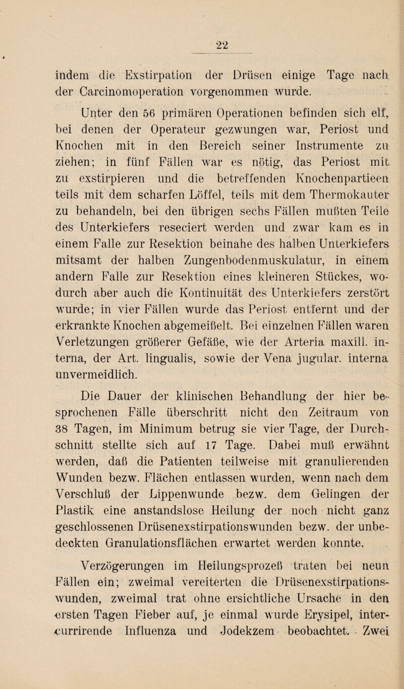 indem die Exstirpation der Drüsen einige Tage nach der Carcinomoperation vorgenommen wurde. Unter den 56 primären Operationen befinden sich elfr bei denen der Operateur gezwungen war, Periost und Knochen mit in den Bereich seiner Instrumente zu ziehen; in fünf Fällen war es nötig, das Periost mit zu exstirpieren und die betreffenden Knochenpartieen teils mit dem scharfen Löffel, teils mit dem Thermokauter zu behandeln, bei den übrigen sechs Fällen mußten Teile des Unterkiefers reseciert werden und zwar kam es in einem Falle zur Resektion beinahe des halben Unterkiefers mitsamt der halben Zungenbodenmuskulatur, in einem andern Falle zur Resektion eines kleineren Stückes, wo¬ durch aber auch die Kontinuität des Unterkiefers zerstört wurde; in vier Fällen wurde das Periost entfernt und der erkrankte Knochen abgemeißelt. Bei einzelnen Fällen waren Verletzungen größerer Gefäße, wie der Arteria maxill. in¬ terna, der Art. lingualis, sowie der Vena jugular. interna unvermeidlich. Die Dauer der klinischen Behandlung der hier be¬ sprochenen Fälle überschritt nicht den Zeitraum von 38 Tagen, im Minimum betrug sie vier Tage, der Durch¬ schnitt stellte sich auf 17 Tage. Dabei muß erwähnt werden, daß die Patienten teilweise mit granulierenden Wunden bezw. Flächen entlassen wurden, wenn nach dem Verschluß der Lippenwunde bezw. dem Gelingen der Plastik eine anstandslose Heilung der noch nicht ganz geschlossenen Drüsenexstirpationswunden bezw. der unbe¬ deckten Granulationsflächen erwartet werden konnte. Verzögerungen im Heilungsprozeß traten bei neun Fällen ein; zweimal vereiterten die Drüsenexstirpations¬ wunden, zweimal trat ohne ersichtliche Ursache in dep ersten Tagen Fieber auf, je einmal wurde Erysipel, inter- currirende Influenza und Jodekzem beobachtet. Zwei