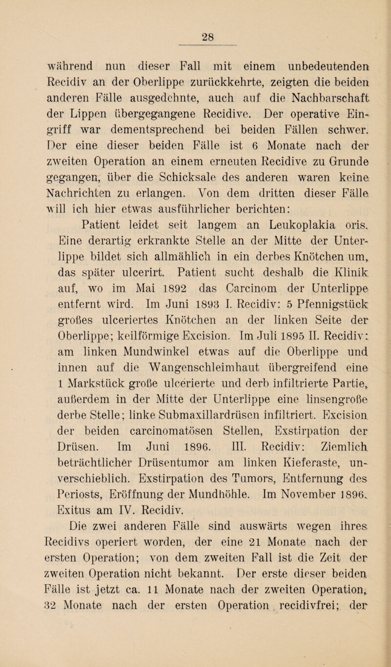 während nun dieser Pall mit einem unbedeutenden Recidiv an der Oberlippe zurückkehrte, zeigten die beiden anderen Fälle ausgedehnte, auch auf die Nachbarschaft der Lippen üb er gegangene Recidive. Der operative Ein¬ griff war dementsprechend bei beiden Fällen schwer. Der eine dieser beiden Fälle ist 6 Monate nach der zweiten Operation an einem erneuten Recidive zu Grunde gegangen, über die Schicksale des anderen waren keine Nachrichten zu erlangen. Von dem dritten dieser Fälle will ich hier etwas ausführlicher berichten: Patient leidet seit langem an Leukoplakia oris. Eine derartig erkrankte Stelle an der Mitte der Unter¬ lippe bildet sich allmählich in ein derbes Knötchen um, das später ulcerirt. Patient sucht deshalb die Klinik auf, wo im Mai 1892 das Carcinom der Unterlippe entfernt wird. Im Juni 1898 I. Recidiv: 5 Pfennigstück großes ulceriertes Knötchen an der linken Seite der Oberlippe; keilförmige Excision. Im Juli 1895 II. Recidiv: am linken Mundwinkel etwas auf die Oberlippe und innen auf die Wangenschleimhaut übergreifend eine 1 Markstück große ulcerierte und derb infiltrierte Partie, außerdem in der Mitte der Unterlippe eine linsengroße derbe Stelle; linke Submaxillardrüsen infiltriert. Excision der beiden carcinomatösen Stellen, Exstirpation der Drüsen. Im Juni 1896. III. Recidiv: Ziemlich beträchtlicher Drüsentumor am linken Kieferaste, un¬ verschieblich. Exstirpation des Tumors, Entfernung des Periosts, Eröffnung der Mundhöhle. Im November 1896, Exitus am IV. Recidiv. Die zwei anderen Fälle sind auswärts wegen ihres Recidivs operiert worden, der eine 21 Monate nach der ersten Operation; von dem zweiten Fall ist die Zeit der zweiten Operation nicht bekannt. Der erste dieser beiden Fälle ist jetzt ca. 11 Monate nach der zweiten Operation, 32 Monate nach der ersten Operation recidivfrei; der