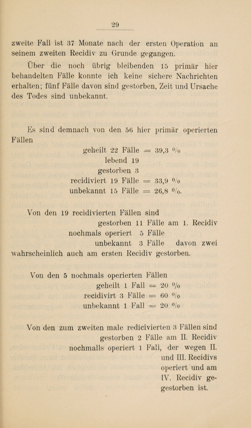 zweite Fall ist 37 Monate nach der ersten Operation an seinem zweiten Reeidiv zu Grunde gegangen. Über die noch übrig bleibenden 15 primär hier behandelten Fälle konnte ich keine sichere Nachrichten erhalten; fünf Fälle davon sind gestorben, Zeit und Ursache des Todes sind unbekannt. Es sind demnach von den 56 hier primär operierten Fällen geheilt 22 Fälle = 39,3 % lebend 19 gestorben 3 recidiviert 19 Fälle = 33,9 % unbekannt 15 Fälle = 26,8 %. Von den 19 recidivierten Fällen sind gestorben 11 Fälle am 1. Reeidiv nochmals operiert 5 Fälle unbekannt 3 Fälle davon zwei wahrscheinlich auch am ersten Reeidiv gestorben. Von den 5 nochmals operierten Fällen geheilt 1 Fall — 20 % recidivirt 3 Fälle = 60 °/o unbekannt 1 Fall — 20 °/o Von den zum zweiten male redicivierten 3 Fällen sind gestorben 2 Fälle am II. Reeidiv nochmalls operiert 1 Faii, der wegen II. und III. Recidivs operiert und am IV. Reeidiv ge- gestorben ist.