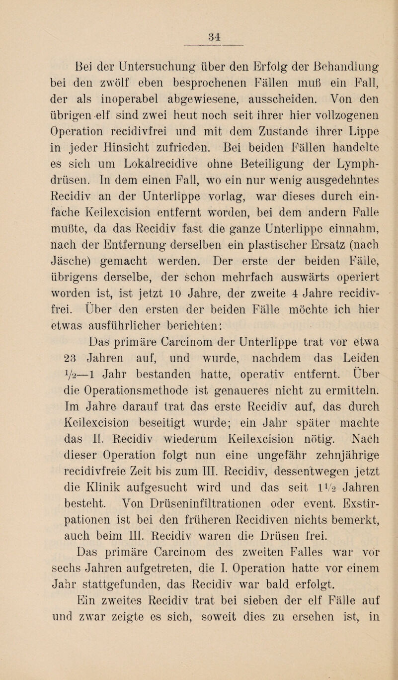 Bei der Untersuchung über den Erfolg der Behandlung bei den zwölf eben besprochenen Fällen muß ein Fall, der als inoperabel abgewiesene, ausscheiden. Von den übrigen elf sind zwei heut noch seit ihrer hier vollzogenen Operation recidivfrei und mit dem Zustande ihrer Lippe in jeder Hinsicht zufrieden. Bei beiden Fällen handelte es sich um Lokalrecidive ohne Beteiligung der Lymph- driisen. In dem einen Fall, wo ein nur wenig ausgedehntes Recidiv an der Unterlippe vorlag, war dieses durch ein¬ fache Keilexcision entfernt worden, bei dem andern Falle mußte, da das Recidiv fast die ganze Unterlippe einnahm, nach der Entfernung derselben ein plastischer Ersatz (nach Jäsche) gemacht werden. Der erste der beiden Fälle, übrigens derselbe, der schon mehrfach auswärts operiert worden ist, ist jetzt 10 Jahre, der zweite 4 Jahre recidiv¬ frei. Über den ersten der beiden Fälle möchte ich hier etwas ausführlicher berichten: Das primäre Carcinom der Unterlippe trat vor etwa 23 Jahren auf, und wurde, nachdem das Leiden 72—1 Jahr bestanden hatte, operativ entfernt. Über die Operationsmethode ist genaueres nicht zu ermitteln. Im Jahre darauf trat das erste Recidiv auf, das durch Keilexcision beseitigt wurde; ein Jahr später machte das II. Recidiv wiederum Keilexcision nötig. Nach dieser Operation folgt nun eine ungefähr zehnjährige recidivfreie Zeit bis zum III. Recidiv, dessentwegen jetzt die Klinik aufgesucht wird und das seit IV2 Jahren besteht. Von Drüseninfiltrationen oder event. Exstir¬ pationen ist bei den früheren Recidiven nichts bemerkt, auch beim III. Recidiv waren die Drüsen frei. Das primäre Carcinom des zweiten Falles war vor sechs Jahren aufgetreten, die I. Operation hatte vor einem Jahr stattgefunden, das Recidiv war bald erfolgt. Ein zweites Recidiv trat bei sieben der elf Fälle auf und zwar zeigte es sich, soweit dies zu ersehen ist, in