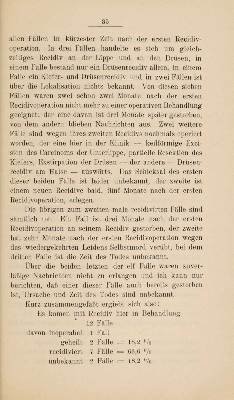 allen Fällen in kürzester Zeit nach der ersten Recidiv- operation. In drei Fällen handelte es sich um gleich¬ zeitiges Recidiv an der Lippe und an den Drüsen, in einem Falle bestand nur ein Drüsenrecidiv allein, in einem Falle ein Kiefer- und Drüsenrecidiv und in zwei Fällen ist über die Lokalisation nichts bekannt. Von diesen sieben Fällen waren zwei schon zwei Monate nach der ersten Recidivoperation nicht mehr zu einer operativen Behandlung geeignet; der eine davon ist drei Monate später gestorben, von dem andern blieben Nachrichten aus. Zwei weitere Fälle sind wegen ihres zweiten Recidivs nochmals operiert worden, der eine hier in der Klinik — keilförmige Exci- sion des Carcinoms der Unterlippe, partielle Resektion des Kiefers, Exstirpation der Drüsen — der andere — Drüsen¬ recidiv am Halse — auswärts. Das Schicksal des ersten dieser beiden Fälle ist leider unbekannt, der zweite ist einem neuen Recidive bald, fünf Monate nach der ersten Recidivoperation, erlegen. Die übrigen zum zweiten male recidivirten Fälle sind sämtlich tot. Ein Fall ist drei Monate nach der ersten Recidivoperation an seinem Recidiv gestorben, der zweite hat zehn Monate nach der ersten Recidivoperation wegen des wiedergekehrten Leidens Selbstmord verübt, bei dem dritten Falle ist die Zeit des Todes unbekannt. Über die beiden letzten der elf Fälle waren zuver- läßige Nachrichten nicht zu erlangen und ich kann nur berichten, daß einer dieser Fälle auch bereits gestorben ist, Ursache und Zeit des Todes sind unbekannt. Kurz zusammengefaßt ergiebt sich also: Es kamen mit Recidiv hier in Behandlung 12 Fälle davon inoperabel 1 Fall geheilt 2 Fälle = 18,2 % recidiviert 7 Fälle = 63,6 % unbekannt 2 Fälle = 18,2 %