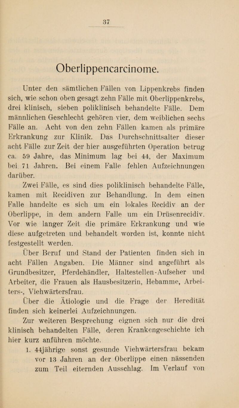 Oberlippencarcinome. Unter den sämtlichen Fällen von Lippenkrebs finden sich, wie schon oben gesagt zehn Fälle mit Oberlippenkrebs, drei klinisch, sieben poliklinisch behandelte Fälle. Dem männlichen Geschlecht gehören vier, dem weiblichen sechs Fälle an. Acht von den zehn Fällen kamen als primäre Erkrankung zur Klinik. Das Durchschnittsalter dieser acht Fälle zur Zeit der hier ausgeführten Operation betrug ca. 59 Jahre, das Minimum lag bei 44, der Maximum bei 71 Jahren. Bei einem Falle fehlen Aufzeichnungen darüber. Zwei Fälle, es sind dies poliklinisch behandelte Fälle, kamen mit Recidiven zur Behandlung. In dem einen Falle handelte es sich um ein lokales Recidiv an der Oberlippe, in dem andern Falle um ein Drüsenrecidiv. Vor wie langer Zeit die primäre Erkrankung und wie diese aufgetreten und behandelt worden ist, konnte nicht festgestellt werden. Über Beruf und Stand der Patienten finden sich in acht Fällen Angaben. Die Männer sind angeführt als Grundbesitzer, Pferdehändler, Haltestellen-Aufseher und Arbeiter, die Frauen als Hausbesitzerin, Hebamme, Arbei¬ ters-, Vieh Wärter sfr au. Über die Ätiologie und die Frage der Heredität finden sich keinerlei Aufzeichnungen. Zur weiteren Besprechung eignen sich nur die drei klinisch behandelten Fälle, deren Krankengeschichte ich hier kurz anführen möchte. 1. 44jährige sonst gesunde Vieh Wärters f rau bekam vor 13 Jahren an der Oberlippe einen nässenden zum Teil eiternden Ausschlag. Im Verlauf von
