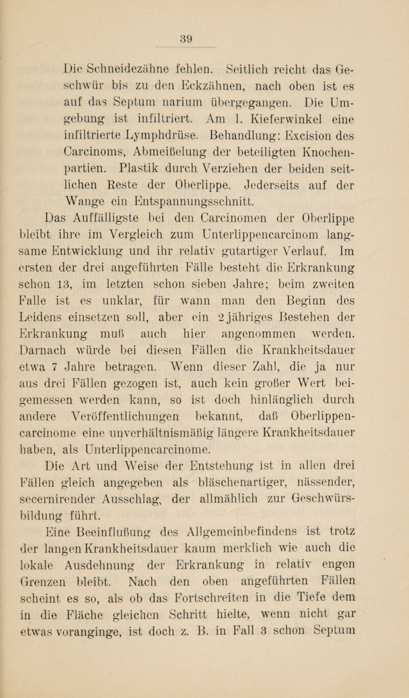 Die Schneidezähne fehlen. Seitlich reicht das Ge¬ schwür bis zu den Eckzähnen, nach oben ist es auf das Septum narium übergegangen. Die Um¬ gebung ist infiltriert. Am 1. Kieferwinkel eine infiltrierte Lymphdrüse. Behandlung: Excision des Carcinoms, Abmeißelung der beteiligten Knochen¬ partien. Plastik durch Verziehen der beiden seit¬ lichen Reste der Oberlippe. Jederseits auf der Wange ein Entspannungsschnitt. Das Auffälligste bei den Carcinomen der Oberlippe bleibt ihre im Vergleich zum Unterlippencarcinom lang¬ same Entwicklung und ihr relativ gutartiger Verlauf. Im ersten der drei angeführten Fälle besteht die Erkrankung schon 13, im letzten schon sieben Jahre; beim zweiten Falle ist es unklar, für wann man den Beginn des Leidens einsetzen soll, aber ein 2 jähriges Bestehen der Erkrankung muh auch hier angenommen werden. Darnach würde bei diesen Fällen die Krankheitsdauer etwa 7 Jahre betragen. Wenn dieser Zahl, die ja nur aus drei Fällen gezogen ist, auch kein großer Wert bei¬ gemessen werden kann, so ist doch hinlänglich durch andere Veröffentlichungen bekannt, daß Oberlippen- carcinome eine unverhältnismäßig längere Krankheitsdauer haben, als Unterlippencarcinome. Die Art und Weise der Entstehung ist in allen drei Fällen gleich angegeben als bläschenartiger, nässender, secernirender Ausschlag, der allmählich zur Geschwürs¬ bildung führt. Eine Beeinflußung des Allgemeinbefindens ist trotz der langen Krankheitsdauer kaum merklich wie auch die lokale Ausdehnung der Erkrankung in relativ engen Grenzen bleibt. Nach den oben angeführten Fällen scheint es so, als ob das Fortschreiten in die Tiefe dem in die Fläche gleichen Schritt hielte, wenn nicht gar etwas voranginge, ist doch z. B. in Fall 3 schon Septum